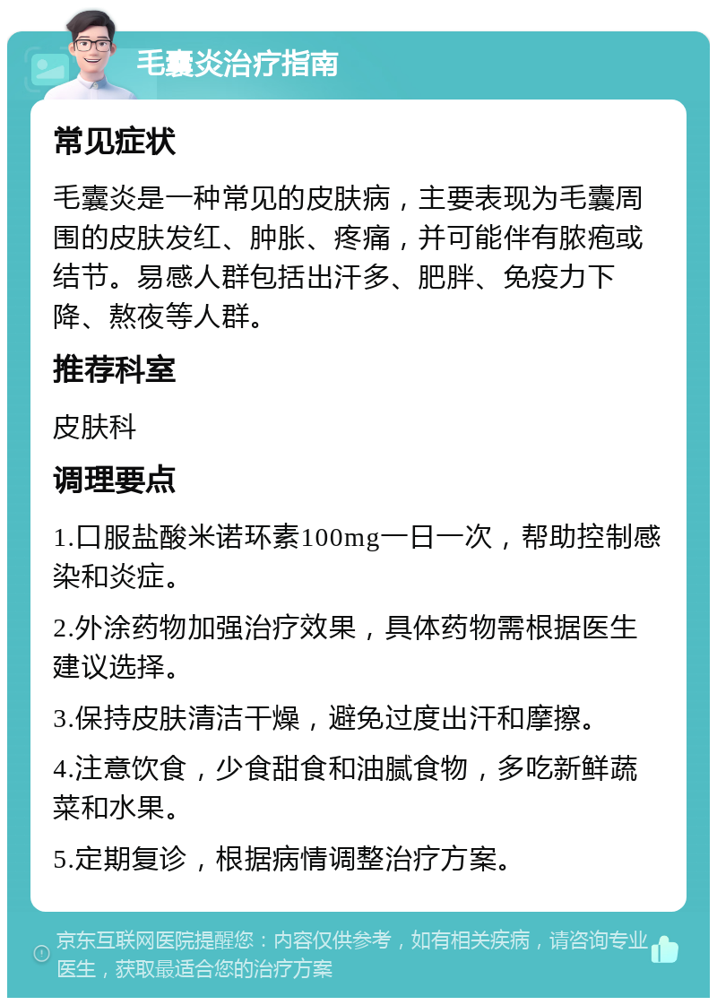 毛囊炎治疗指南 常见症状 毛囊炎是一种常见的皮肤病，主要表现为毛囊周围的皮肤发红、肿胀、疼痛，并可能伴有脓疱或结节。易感人群包括出汗多、肥胖、免疫力下降、熬夜等人群。 推荐科室 皮肤科 调理要点 1.口服盐酸米诺环素100mg一日一次，帮助控制感染和炎症。 2.外涂药物加强治疗效果，具体药物需根据医生建议选择。 3.保持皮肤清洁干燥，避免过度出汗和摩擦。 4.注意饮食，少食甜食和油腻食物，多吃新鲜蔬菜和水果。 5.定期复诊，根据病情调整治疗方案。