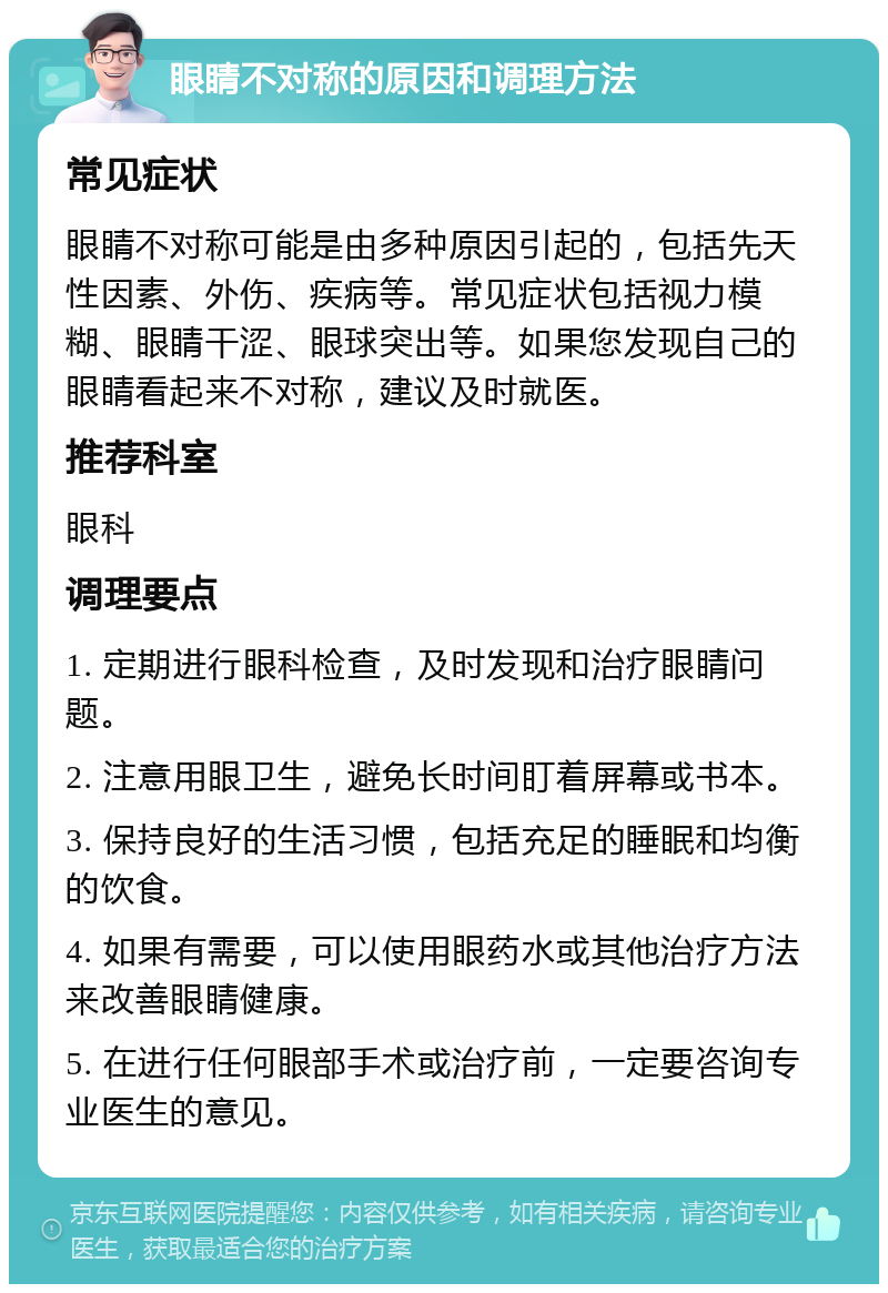 眼睛不对称的原因和调理方法 常见症状 眼睛不对称可能是由多种原因引起的，包括先天性因素、外伤、疾病等。常见症状包括视力模糊、眼睛干涩、眼球突出等。如果您发现自己的眼睛看起来不对称，建议及时就医。 推荐科室 眼科 调理要点 1. 定期进行眼科检查，及时发现和治疗眼睛问题。 2. 注意用眼卫生，避免长时间盯着屏幕或书本。 3. 保持良好的生活习惯，包括充足的睡眠和均衡的饮食。 4. 如果有需要，可以使用眼药水或其他治疗方法来改善眼睛健康。 5. 在进行任何眼部手术或治疗前，一定要咨询专业医生的意见。