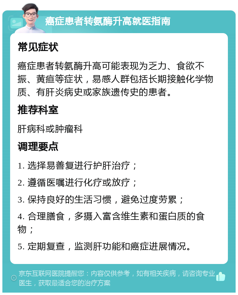 癌症患者转氨酶升高就医指南 常见症状 癌症患者转氨酶升高可能表现为乏力、食欲不振、黄疸等症状，易感人群包括长期接触化学物质、有肝炎病史或家族遗传史的患者。 推荐科室 肝病科或肿瘤科 调理要点 1. 选择易善复进行护肝治疗； 2. 遵循医嘱进行化疗或放疗； 3. 保持良好的生活习惯，避免过度劳累； 4. 合理膳食，多摄入富含维生素和蛋白质的食物； 5. 定期复查，监测肝功能和癌症进展情况。