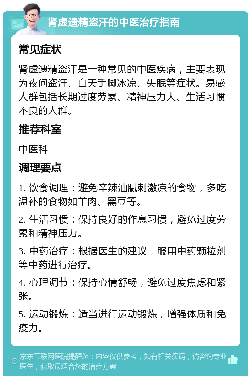 肾虚遗精盗汗的中医治疗指南 常见症状 肾虚遗精盗汗是一种常见的中医疾病，主要表现为夜间盗汗、白天手脚冰凉、失眠等症状。易感人群包括长期过度劳累、精神压力大、生活习惯不良的人群。 推荐科室 中医科 调理要点 1. 饮食调理：避免辛辣油腻刺激凉的食物，多吃温补的食物如羊肉、黑豆等。 2. 生活习惯：保持良好的作息习惯，避免过度劳累和精神压力。 3. 中药治疗：根据医生的建议，服用中药颗粒剂等中药进行治疗。 4. 心理调节：保持心情舒畅，避免过度焦虑和紧张。 5. 运动锻炼：适当进行运动锻炼，增强体质和免疫力。