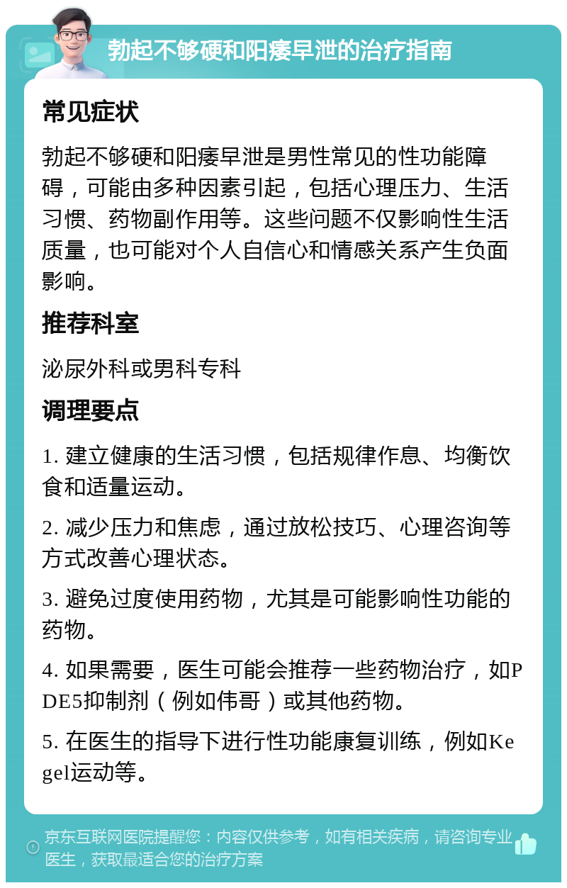 勃起不够硬和阳痿早泄的治疗指南 常见症状 勃起不够硬和阳痿早泄是男性常见的性功能障碍，可能由多种因素引起，包括心理压力、生活习惯、药物副作用等。这些问题不仅影响性生活质量，也可能对个人自信心和情感关系产生负面影响。 推荐科室 泌尿外科或男科专科 调理要点 1. 建立健康的生活习惯，包括规律作息、均衡饮食和适量运动。 2. 减少压力和焦虑，通过放松技巧、心理咨询等方式改善心理状态。 3. 避免过度使用药物，尤其是可能影响性功能的药物。 4. 如果需要，医生可能会推荐一些药物治疗，如PDE5抑制剂（例如伟哥）或其他药物。 5. 在医生的指导下进行性功能康复训练，例如Kegel运动等。