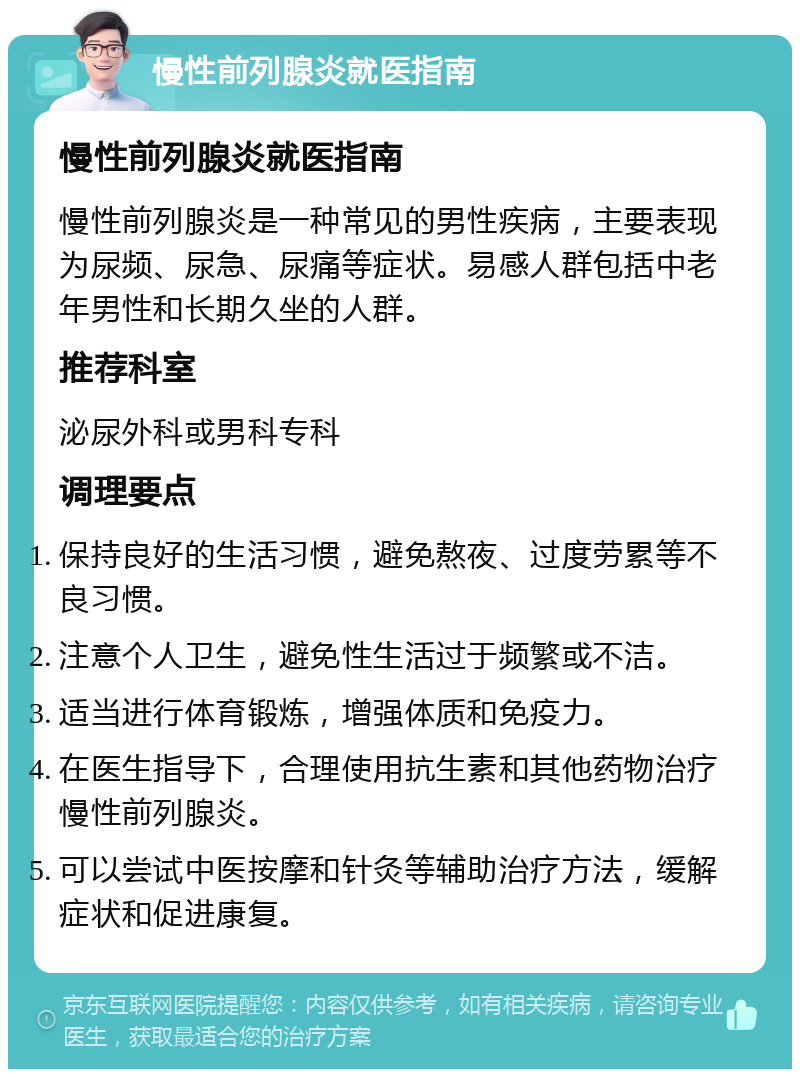 慢性前列腺炎就医指南 慢性前列腺炎就医指南 慢性前列腺炎是一种常见的男性疾病，主要表现为尿频、尿急、尿痛等症状。易感人群包括中老年男性和长期久坐的人群。 推荐科室 泌尿外科或男科专科 调理要点 保持良好的生活习惯，避免熬夜、过度劳累等不良习惯。 注意个人卫生，避免性生活过于频繁或不洁。 适当进行体育锻炼，增强体质和免疫力。 在医生指导下，合理使用抗生素和其他药物治疗慢性前列腺炎。 可以尝试中医按摩和针灸等辅助治疗方法，缓解症状和促进康复。