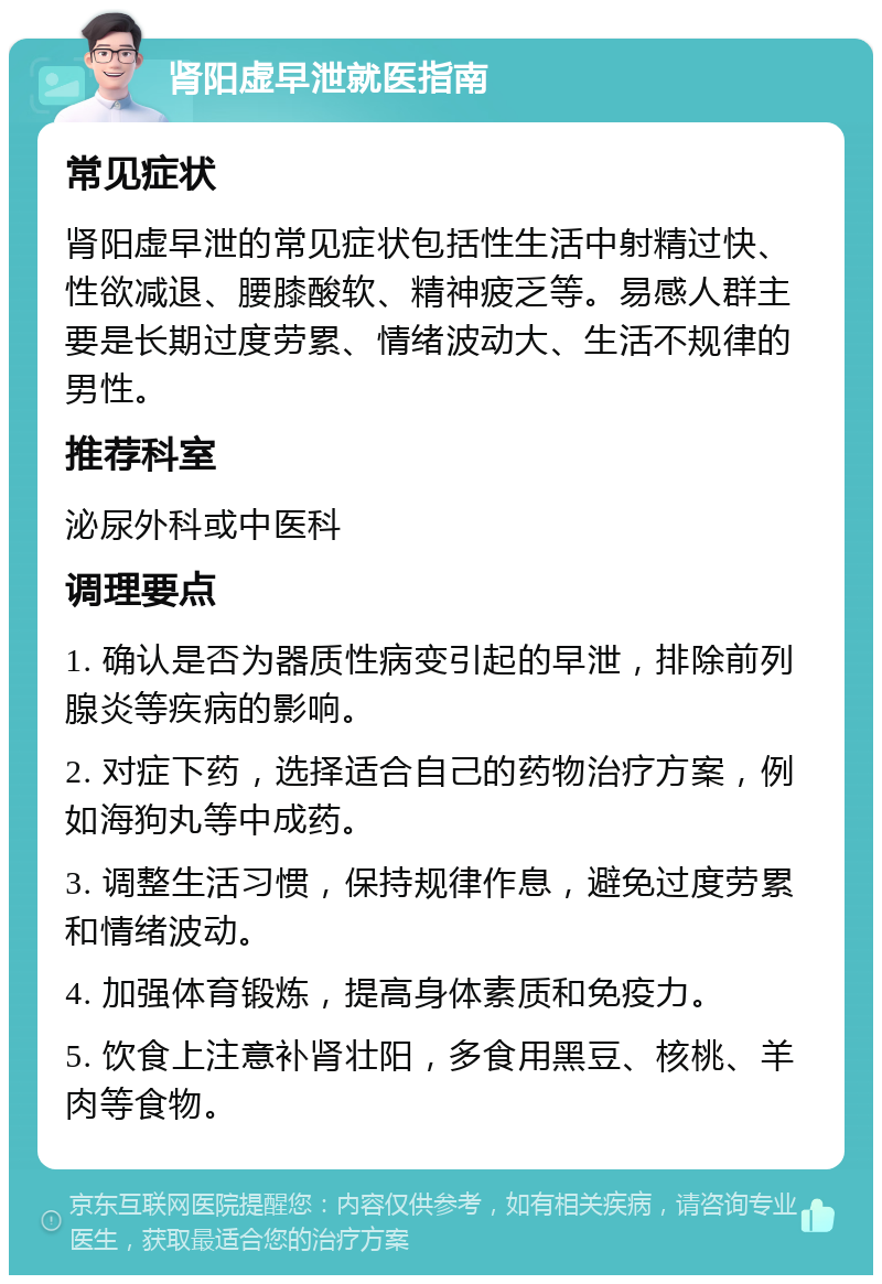 肾阳虚早泄就医指南 常见症状 肾阳虚早泄的常见症状包括性生活中射精过快、性欲减退、腰膝酸软、精神疲乏等。易感人群主要是长期过度劳累、情绪波动大、生活不规律的男性。 推荐科室 泌尿外科或中医科 调理要点 1. 确认是否为器质性病变引起的早泄，排除前列腺炎等疾病的影响。 2. 对症下药，选择适合自己的药物治疗方案，例如海狗丸等中成药。 3. 调整生活习惯，保持规律作息，避免过度劳累和情绪波动。 4. 加强体育锻炼，提高身体素质和免疫力。 5. 饮食上注意补肾壮阳，多食用黑豆、核桃、羊肉等食物。