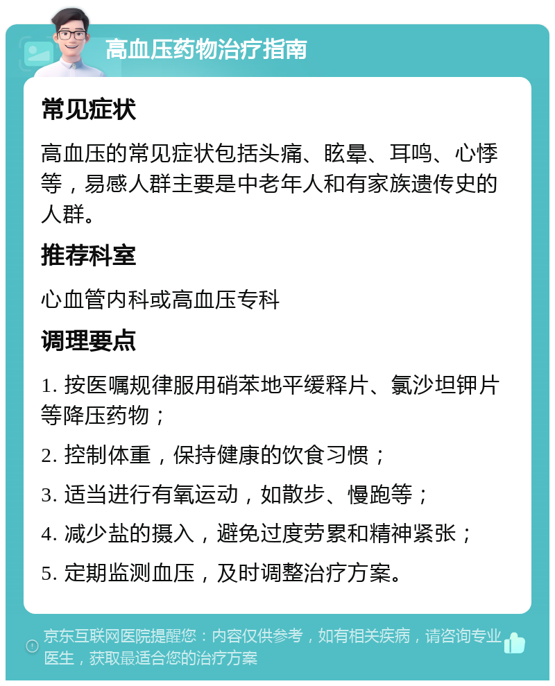 高血压药物治疗指南 常见症状 高血压的常见症状包括头痛、眩晕、耳鸣、心悸等，易感人群主要是中老年人和有家族遗传史的人群。 推荐科室 心血管内科或高血压专科 调理要点 1. 按医嘱规律服用硝苯地平缓释片、氯沙坦钾片等降压药物； 2. 控制体重，保持健康的饮食习惯； 3. 适当进行有氧运动，如散步、慢跑等； 4. 减少盐的摄入，避免过度劳累和精神紧张； 5. 定期监测血压，及时调整治疗方案。