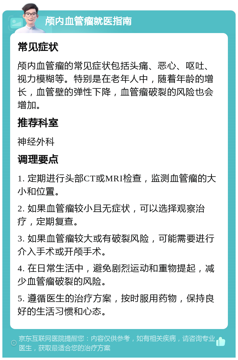 颅内血管瘤就医指南 常见症状 颅内血管瘤的常见症状包括头痛、恶心、呕吐、视力模糊等。特别是在老年人中，随着年龄的增长，血管壁的弹性下降，血管瘤破裂的风险也会增加。 推荐科室 神经外科 调理要点 1. 定期进行头部CT或MRI检查，监测血管瘤的大小和位置。 2. 如果血管瘤较小且无症状，可以选择观察治疗，定期复查。 3. 如果血管瘤较大或有破裂风险，可能需要进行介入手术或开颅手术。 4. 在日常生活中，避免剧烈运动和重物提起，减少血管瘤破裂的风险。 5. 遵循医生的治疗方案，按时服用药物，保持良好的生活习惯和心态。