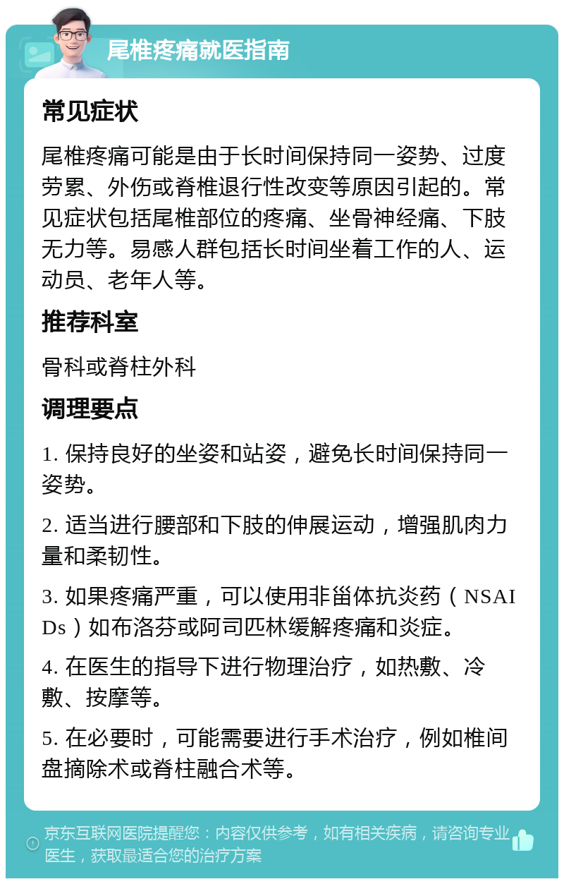 尾椎疼痛就医指南 常见症状 尾椎疼痛可能是由于长时间保持同一姿势、过度劳累、外伤或脊椎退行性改变等原因引起的。常见症状包括尾椎部位的疼痛、坐骨神经痛、下肢无力等。易感人群包括长时间坐着工作的人、运动员、老年人等。 推荐科室 骨科或脊柱外科 调理要点 1. 保持良好的坐姿和站姿，避免长时间保持同一姿势。 2. 适当进行腰部和下肢的伸展运动，增强肌肉力量和柔韧性。 3. 如果疼痛严重，可以使用非甾体抗炎药（NSAIDs）如布洛芬或阿司匹林缓解疼痛和炎症。 4. 在医生的指导下进行物理治疗，如热敷、冷敷、按摩等。 5. 在必要时，可能需要进行手术治疗，例如椎间盘摘除术或脊柱融合术等。