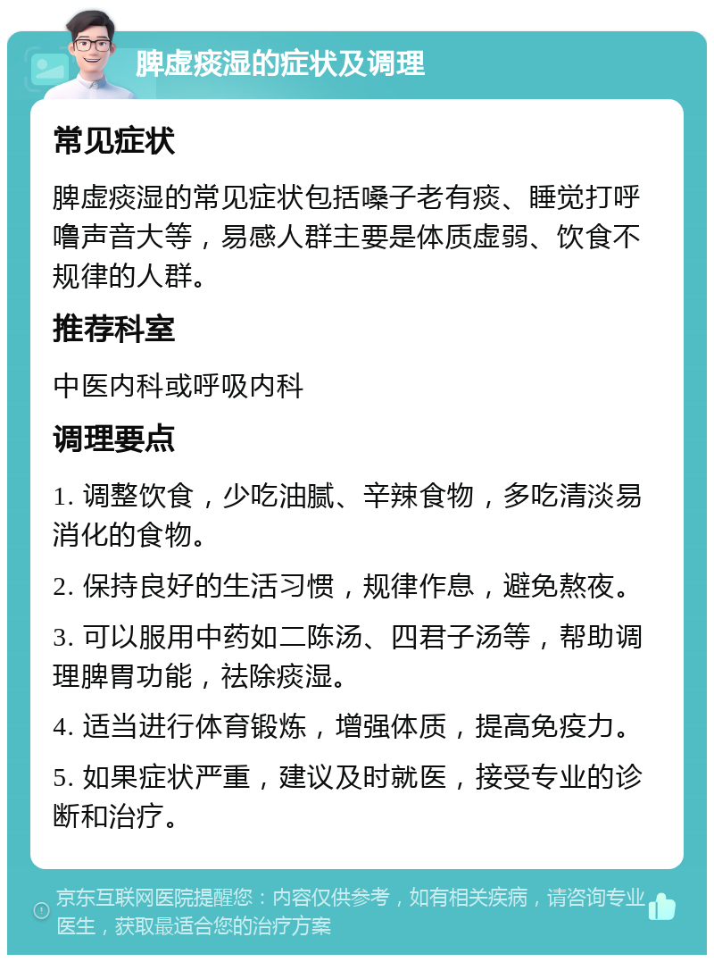 脾虚痰湿的症状及调理 常见症状 脾虚痰湿的常见症状包括嗓子老有痰、睡觉打呼噜声音大等，易感人群主要是体质虚弱、饮食不规律的人群。 推荐科室 中医内科或呼吸内科 调理要点 1. 调整饮食，少吃油腻、辛辣食物，多吃清淡易消化的食物。 2. 保持良好的生活习惯，规律作息，避免熬夜。 3. 可以服用中药如二陈汤、四君子汤等，帮助调理脾胃功能，祛除痰湿。 4. 适当进行体育锻炼，增强体质，提高免疫力。 5. 如果症状严重，建议及时就医，接受专业的诊断和治疗。