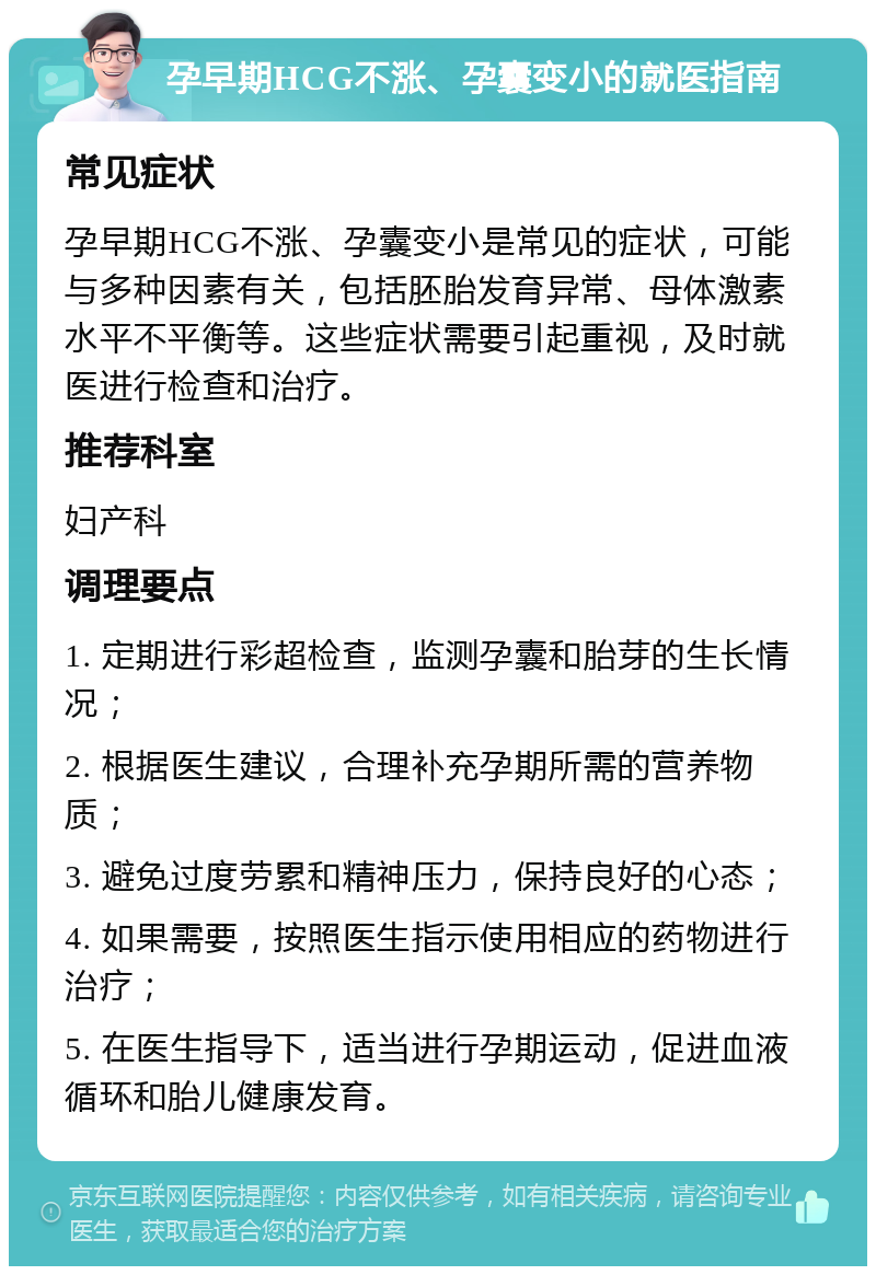 孕早期HCG不涨、孕囊变小的就医指南 常见症状 孕早期HCG不涨、孕囊变小是常见的症状，可能与多种因素有关，包括胚胎发育异常、母体激素水平不平衡等。这些症状需要引起重视，及时就医进行检查和治疗。 推荐科室 妇产科 调理要点 1. 定期进行彩超检查，监测孕囊和胎芽的生长情况； 2. 根据医生建议，合理补充孕期所需的营养物质； 3. 避免过度劳累和精神压力，保持良好的心态； 4. 如果需要，按照医生指示使用相应的药物进行治疗； 5. 在医生指导下，适当进行孕期运动，促进血液循环和胎儿健康发育。