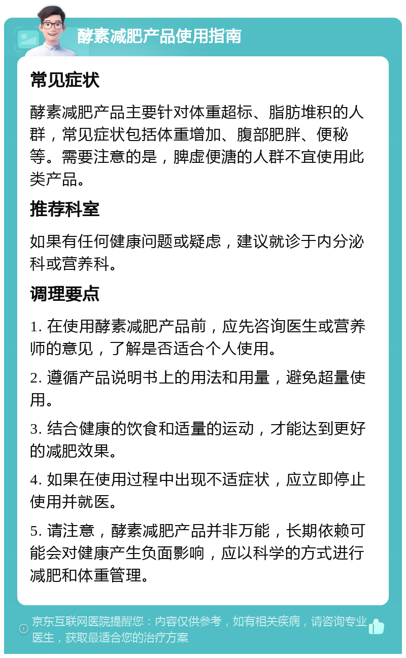 酵素减肥产品使用指南 常见症状 酵素减肥产品主要针对体重超标、脂肪堆积的人群，常见症状包括体重增加、腹部肥胖、便秘等。需要注意的是，脾虚便溏的人群不宜使用此类产品。 推荐科室 如果有任何健康问题或疑虑，建议就诊于内分泌科或营养科。 调理要点 1. 在使用酵素减肥产品前，应先咨询医生或营养师的意见，了解是否适合个人使用。 2. 遵循产品说明书上的用法和用量，避免超量使用。 3. 结合健康的饮食和适量的运动，才能达到更好的减肥效果。 4. 如果在使用过程中出现不适症状，应立即停止使用并就医。 5. 请注意，酵素减肥产品并非万能，长期依赖可能会对健康产生负面影响，应以科学的方式进行减肥和体重管理。