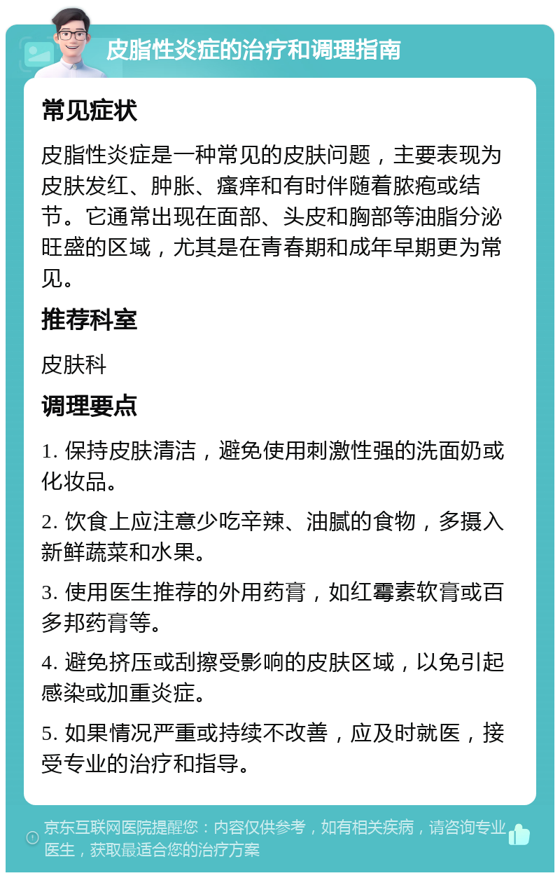 皮脂性炎症的治疗和调理指南 常见症状 皮脂性炎症是一种常见的皮肤问题，主要表现为皮肤发红、肿胀、瘙痒和有时伴随着脓疱或结节。它通常出现在面部、头皮和胸部等油脂分泌旺盛的区域，尤其是在青春期和成年早期更为常见。 推荐科室 皮肤科 调理要点 1. 保持皮肤清洁，避免使用刺激性强的洗面奶或化妆品。 2. 饮食上应注意少吃辛辣、油腻的食物，多摄入新鲜蔬菜和水果。 3. 使用医生推荐的外用药膏，如红霉素软膏或百多邦药膏等。 4. 避免挤压或刮擦受影响的皮肤区域，以免引起感染或加重炎症。 5. 如果情况严重或持续不改善，应及时就医，接受专业的治疗和指导。