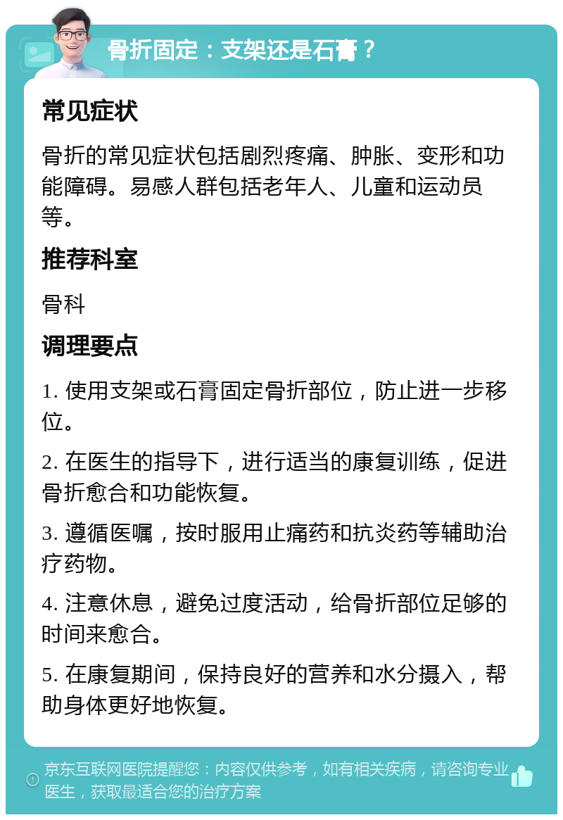 骨折固定：支架还是石膏？ 常见症状 骨折的常见症状包括剧烈疼痛、肿胀、变形和功能障碍。易感人群包括老年人、儿童和运动员等。 推荐科室 骨科 调理要点 1. 使用支架或石膏固定骨折部位，防止进一步移位。 2. 在医生的指导下，进行适当的康复训练，促进骨折愈合和功能恢复。 3. 遵循医嘱，按时服用止痛药和抗炎药等辅助治疗药物。 4. 注意休息，避免过度活动，给骨折部位足够的时间来愈合。 5. 在康复期间，保持良好的营养和水分摄入，帮助身体更好地恢复。