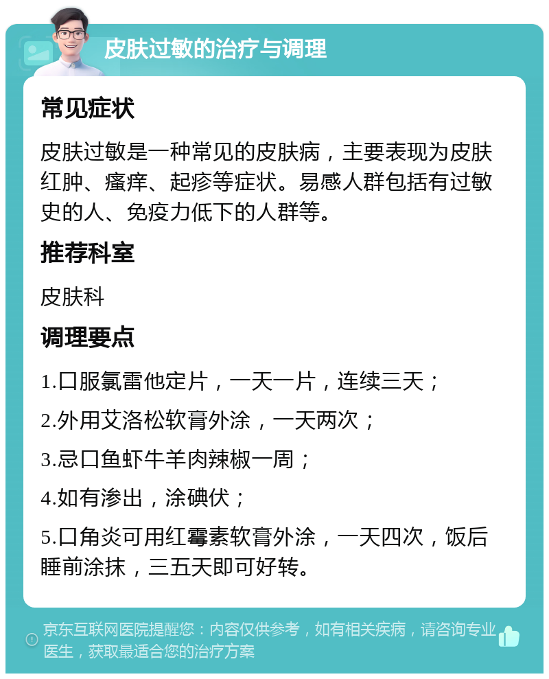 皮肤过敏的治疗与调理 常见症状 皮肤过敏是一种常见的皮肤病，主要表现为皮肤红肿、瘙痒、起疹等症状。易感人群包括有过敏史的人、免疫力低下的人群等。 推荐科室 皮肤科 调理要点 1.口服氯雷他定片，一天一片，连续三天； 2.外用艾洛松软膏外涂，一天两次； 3.忌口鱼虾牛羊肉辣椒一周； 4.如有渗出，涂碘伏； 5.口角炎可用红霉素软膏外涂，一天四次，饭后睡前涂抹，三五天即可好转。