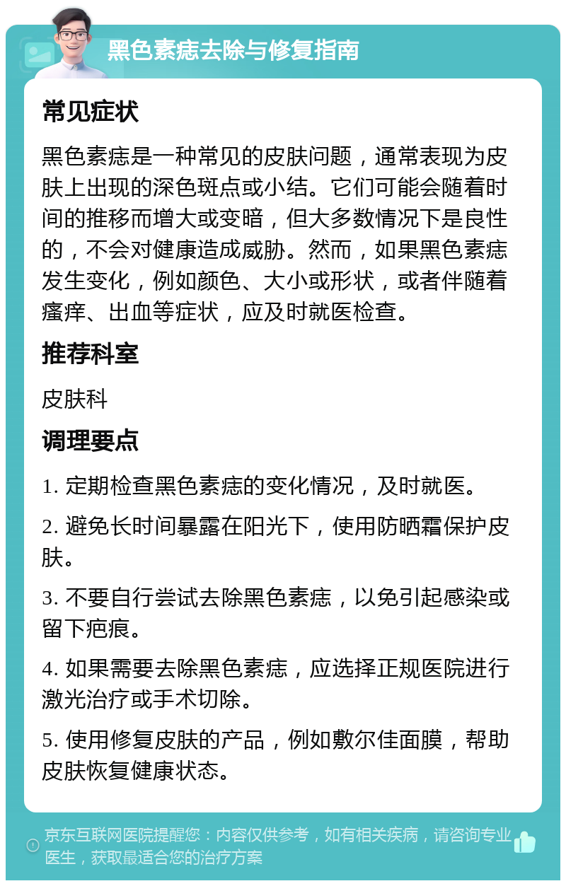 黑色素痣去除与修复指南 常见症状 黑色素痣是一种常见的皮肤问题，通常表现为皮肤上出现的深色斑点或小结。它们可能会随着时间的推移而增大或变暗，但大多数情况下是良性的，不会对健康造成威胁。然而，如果黑色素痣发生变化，例如颜色、大小或形状，或者伴随着瘙痒、出血等症状，应及时就医检查。 推荐科室 皮肤科 调理要点 1. 定期检查黑色素痣的变化情况，及时就医。 2. 避免长时间暴露在阳光下，使用防晒霜保护皮肤。 3. 不要自行尝试去除黑色素痣，以免引起感染或留下疤痕。 4. 如果需要去除黑色素痣，应选择正规医院进行激光治疗或手术切除。 5. 使用修复皮肤的产品，例如敷尔佳面膜，帮助皮肤恢复健康状态。