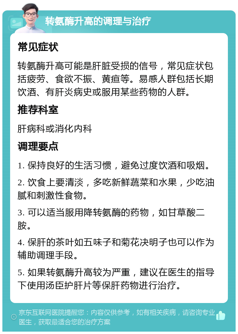 转氨酶升高的调理与治疗 常见症状 转氨酶升高可能是肝脏受损的信号，常见症状包括疲劳、食欲不振、黄疸等。易感人群包括长期饮酒、有肝炎病史或服用某些药物的人群。 推荐科室 肝病科或消化内科 调理要点 1. 保持良好的生活习惯，避免过度饮酒和吸烟。 2. 饮食上要清淡，多吃新鲜蔬菜和水果，少吃油腻和刺激性食物。 3. 可以适当服用降转氨酶的药物，如甘草酸二胺。 4. 保肝的茶叶如五味子和菊花决明子也可以作为辅助调理手段。 5. 如果转氨酶升高较为严重，建议在医生的指导下使用汤臣护肝片等保肝药物进行治疗。