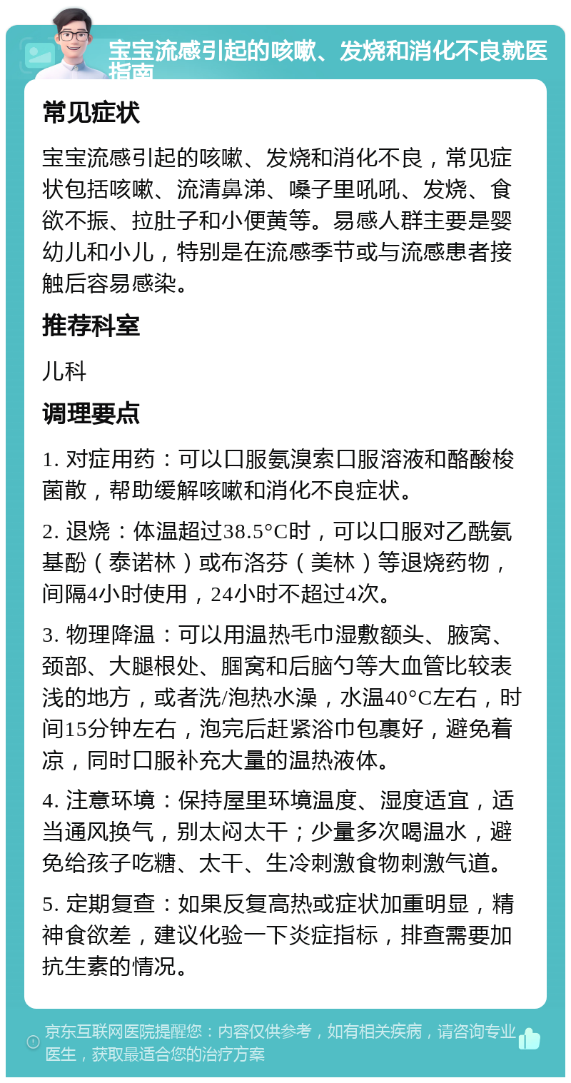 宝宝流感引起的咳嗽、发烧和消化不良就医指南 常见症状 宝宝流感引起的咳嗽、发烧和消化不良，常见症状包括咳嗽、流清鼻涕、嗓子里吼吼、发烧、食欲不振、拉肚子和小便黄等。易感人群主要是婴幼儿和小儿，特别是在流感季节或与流感患者接触后容易感染。 推荐科室 儿科 调理要点 1. 对症用药：可以口服氨溴索口服溶液和酪酸梭菌散，帮助缓解咳嗽和消化不良症状。 2. 退烧：体温超过38.5°C时，可以口服对乙酰氨基酚（泰诺林）或布洛芬（美林）等退烧药物，间隔4小时使用，24小时不超过4次。 3. 物理降温：可以用温热毛巾湿敷额头、腋窝、颈部、大腿根处、腘窝和后脑勺等大血管比较表浅的地方，或者洗/泡热水澡，水温40°C左右，时间15分钟左右，泡完后赶紧浴巾包裹好，避免着凉，同时口服补充大量的温热液体。 4. 注意环境：保持屋里环境温度、湿度适宜，适当通风换气，别太闷太干；少量多次喝温水，避免给孩子吃糖、太干、生冷刺激食物刺激气道。 5. 定期复查：如果反复高热或症状加重明显，精神食欲差，建议化验一下炎症指标，排查需要加抗生素的情况。