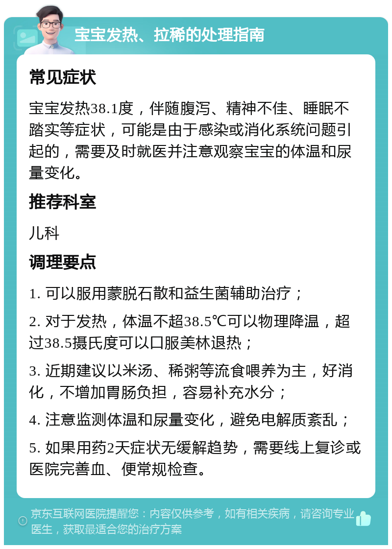 宝宝发热、拉稀的处理指南 常见症状 宝宝发热38.1度，伴随腹泻、精神不佳、睡眠不踏实等症状，可能是由于感染或消化系统问题引起的，需要及时就医并注意观察宝宝的体温和尿量变化。 推荐科室 儿科 调理要点 1. 可以服用蒙脱石散和益生菌辅助治疗； 2. 对于发热，体温不超38.5℃可以物理降温，超过38.5摄氏度可以口服美林退热； 3. 近期建议以米汤、稀粥等流食喂养为主，好消化，不增加胃肠负担，容易补充水分； 4. 注意监测体温和尿量变化，避免电解质紊乱； 5. 如果用药2天症状无缓解趋势，需要线上复诊或医院完善血、便常规检查。