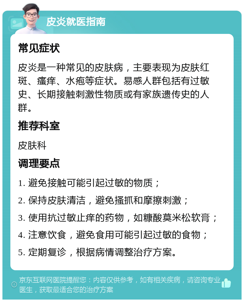 皮炎就医指南 常见症状 皮炎是一种常见的皮肤病，主要表现为皮肤红斑、瘙痒、水疱等症状。易感人群包括有过敏史、长期接触刺激性物质或有家族遗传史的人群。 推荐科室 皮肤科 调理要点 1. 避免接触可能引起过敏的物质； 2. 保持皮肤清洁，避免搔抓和摩擦刺激； 3. 使用抗过敏止痒的药物，如糠酸莫米松软膏； 4. 注意饮食，避免食用可能引起过敏的食物； 5. 定期复诊，根据病情调整治疗方案。