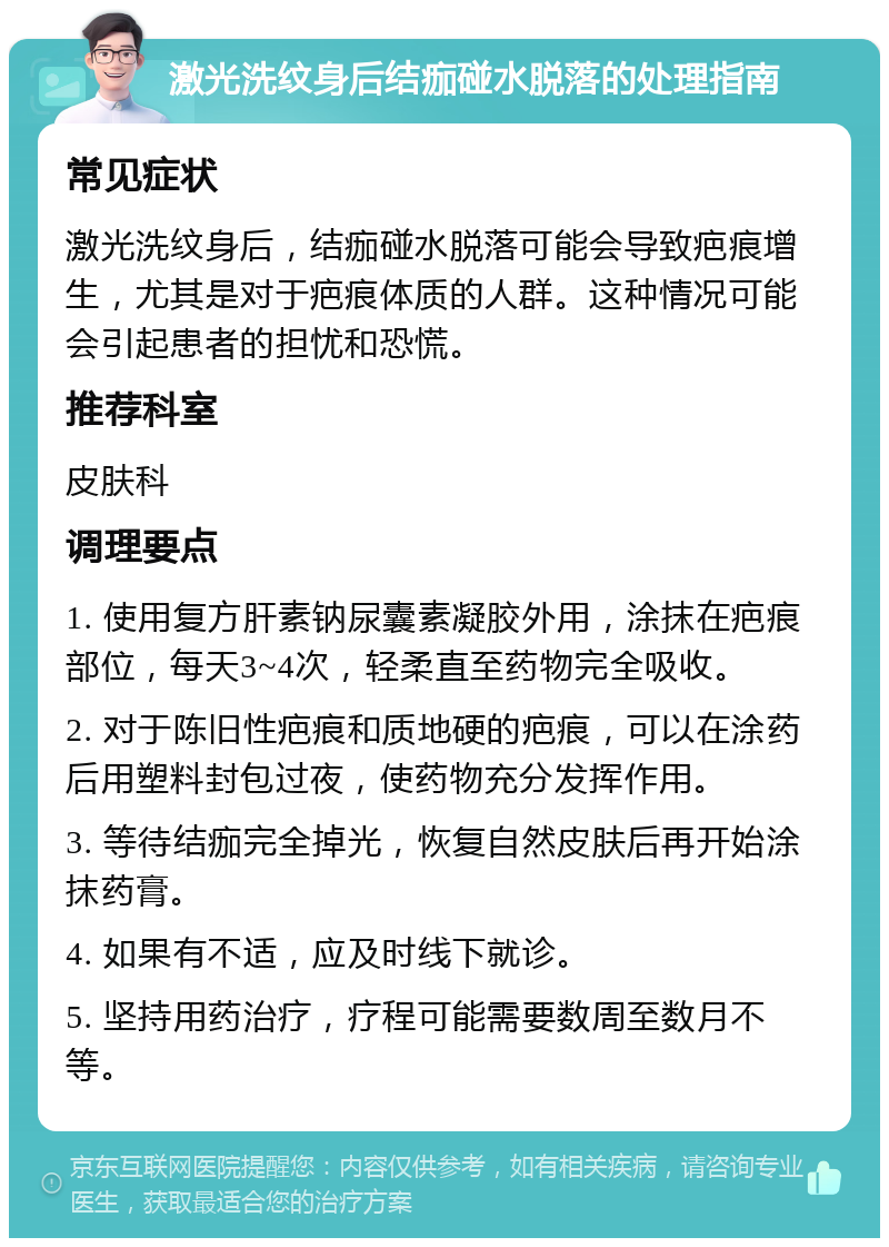 激光洗纹身后结痂碰水脱落的处理指南 常见症状 激光洗纹身后，结痂碰水脱落可能会导致疤痕增生，尤其是对于疤痕体质的人群。这种情况可能会引起患者的担忧和恐慌。 推荐科室 皮肤科 调理要点 1. 使用复方肝素钠尿囊素凝胶外用，涂抹在疤痕部位，每天3~4次，轻柔直至药物完全吸收。 2. 对于陈旧性疤痕和质地硬的疤痕，可以在涂药后用塑料封包过夜，使药物充分发挥作用。 3. 等待结痂完全掉光，恢复自然皮肤后再开始涂抹药膏。 4. 如果有不适，应及时线下就诊。 5. 坚持用药治疗，疗程可能需要数周至数月不等。