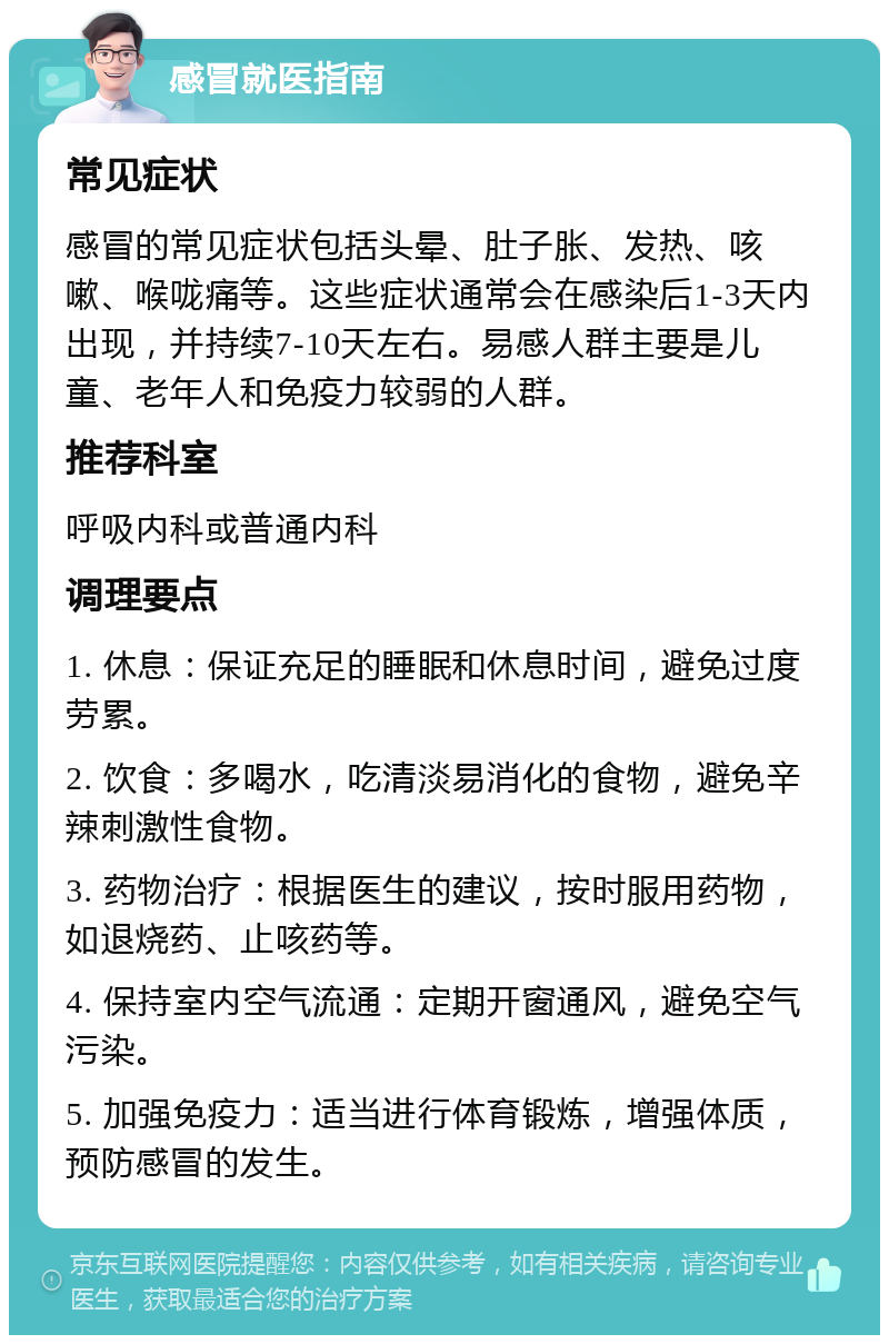 感冒就医指南 常见症状 感冒的常见症状包括头晕、肚子胀、发热、咳嗽、喉咙痛等。这些症状通常会在感染后1-3天内出现，并持续7-10天左右。易感人群主要是儿童、老年人和免疫力较弱的人群。 推荐科室 呼吸内科或普通内科 调理要点 1. 休息：保证充足的睡眠和休息时间，避免过度劳累。 2. 饮食：多喝水，吃清淡易消化的食物，避免辛辣刺激性食物。 3. 药物治疗：根据医生的建议，按时服用药物，如退烧药、止咳药等。 4. 保持室内空气流通：定期开窗通风，避免空气污染。 5. 加强免疫力：适当进行体育锻炼，增强体质，预防感冒的发生。