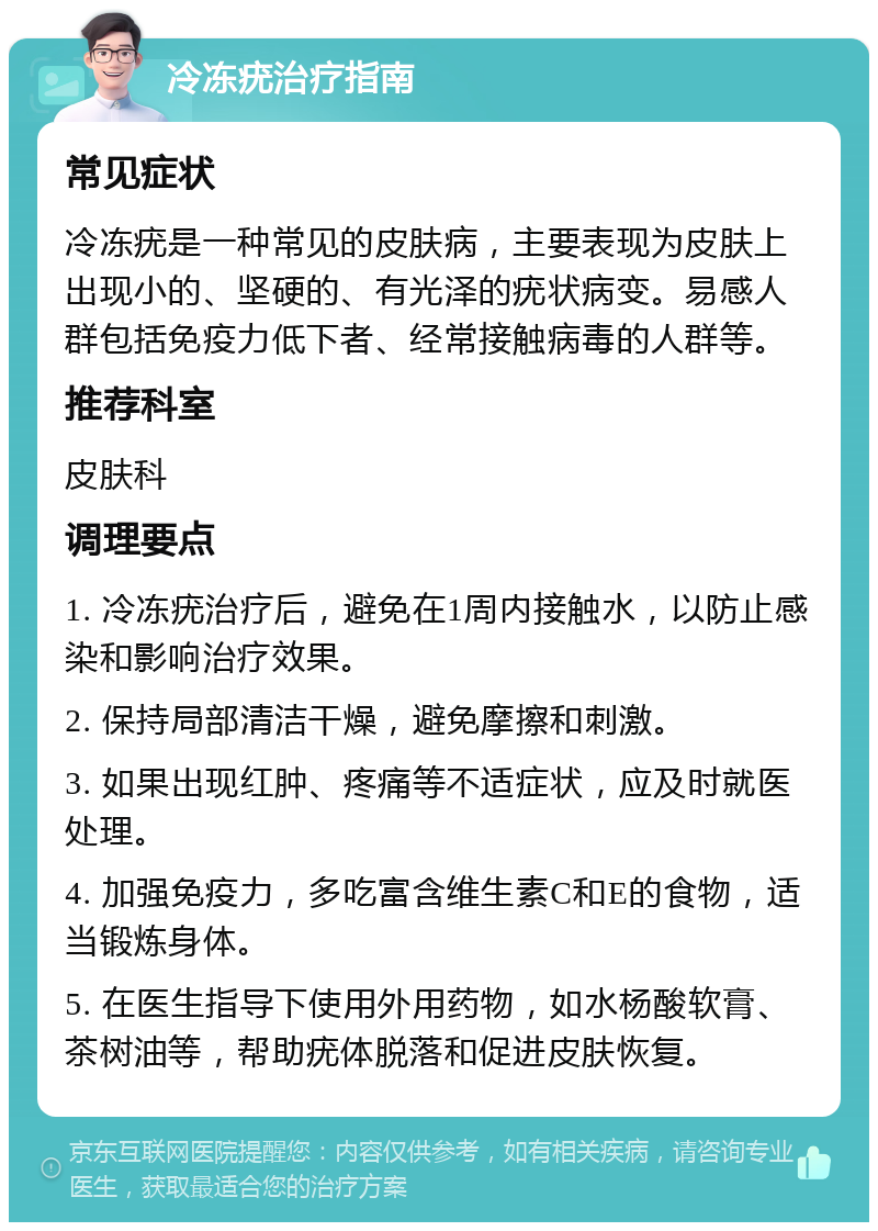 冷冻疣治疗指南 常见症状 冷冻疣是一种常见的皮肤病，主要表现为皮肤上出现小的、坚硬的、有光泽的疣状病变。易感人群包括免疫力低下者、经常接触病毒的人群等。 推荐科室 皮肤科 调理要点 1. 冷冻疣治疗后，避免在1周内接触水，以防止感染和影响治疗效果。 2. 保持局部清洁干燥，避免摩擦和刺激。 3. 如果出现红肿、疼痛等不适症状，应及时就医处理。 4. 加强免疫力，多吃富含维生素C和E的食物，适当锻炼身体。 5. 在医生指导下使用外用药物，如水杨酸软膏、茶树油等，帮助疣体脱落和促进皮肤恢复。