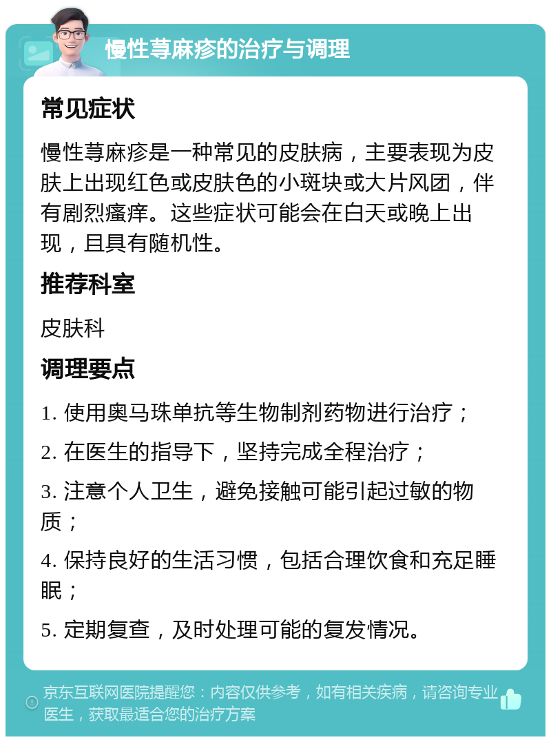 慢性荨麻疹的治疗与调理 常见症状 慢性荨麻疹是一种常见的皮肤病，主要表现为皮肤上出现红色或皮肤色的小斑块或大片风团，伴有剧烈瘙痒。这些症状可能会在白天或晚上出现，且具有随机性。 推荐科室 皮肤科 调理要点 1. 使用奥马珠单抗等生物制剂药物进行治疗； 2. 在医生的指导下，坚持完成全程治疗； 3. 注意个人卫生，避免接触可能引起过敏的物质； 4. 保持良好的生活习惯，包括合理饮食和充足睡眠； 5. 定期复查，及时处理可能的复发情况。