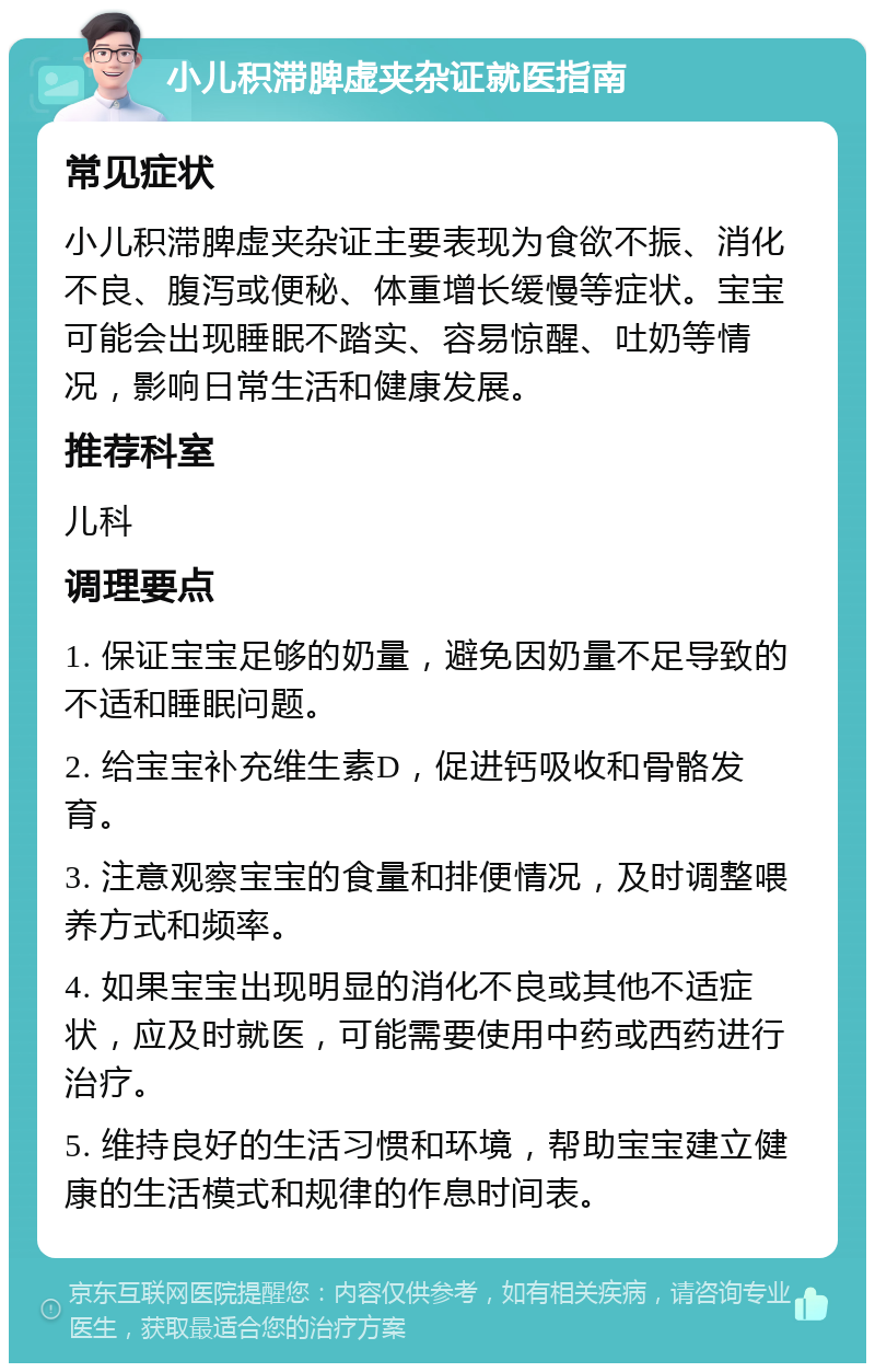 小儿积滞脾虚夹杂证就医指南 常见症状 小儿积滞脾虚夹杂证主要表现为食欲不振、消化不良、腹泻或便秘、体重增长缓慢等症状。宝宝可能会出现睡眠不踏实、容易惊醒、吐奶等情况，影响日常生活和健康发展。 推荐科室 儿科 调理要点 1. 保证宝宝足够的奶量，避免因奶量不足导致的不适和睡眠问题。 2. 给宝宝补充维生素D，促进钙吸收和骨骼发育。 3. 注意观察宝宝的食量和排便情况，及时调整喂养方式和频率。 4. 如果宝宝出现明显的消化不良或其他不适症状，应及时就医，可能需要使用中药或西药进行治疗。 5. 维持良好的生活习惯和环境，帮助宝宝建立健康的生活模式和规律的作息时间表。