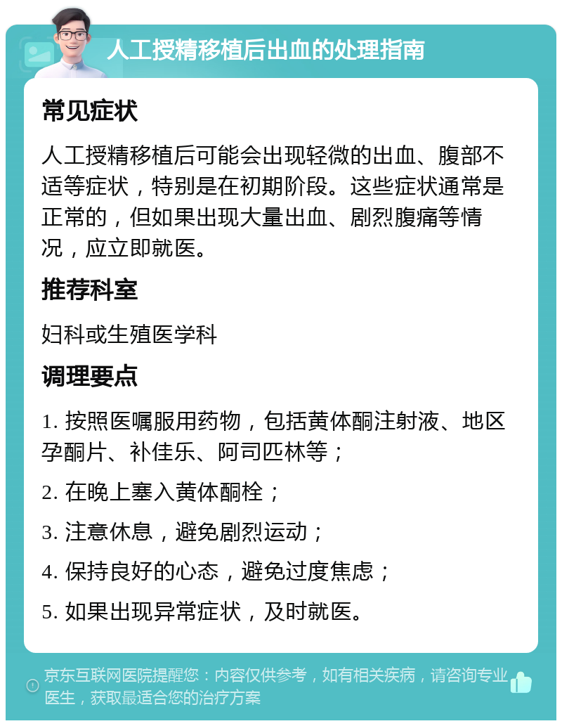 人工授精移植后出血的处理指南 常见症状 人工授精移植后可能会出现轻微的出血、腹部不适等症状，特别是在初期阶段。这些症状通常是正常的，但如果出现大量出血、剧烈腹痛等情况，应立即就医。 推荐科室 妇科或生殖医学科 调理要点 1. 按照医嘱服用药物，包括黄体酮注射液、地区孕酮片、补佳乐、阿司匹林等； 2. 在晚上塞入黄体酮栓； 3. 注意休息，避免剧烈运动； 4. 保持良好的心态，避免过度焦虑； 5. 如果出现异常症状，及时就医。