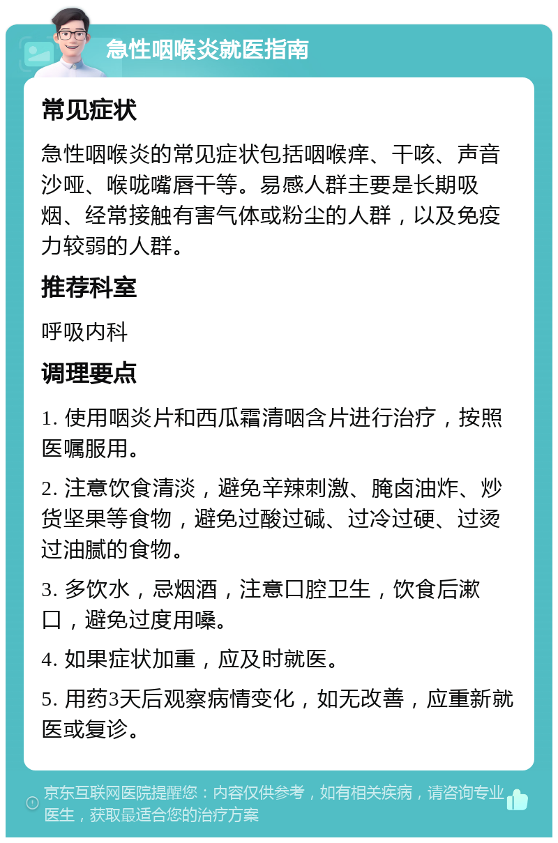 急性咽喉炎就医指南 常见症状 急性咽喉炎的常见症状包括咽喉痒、干咳、声音沙哑、喉咙嘴唇干等。易感人群主要是长期吸烟、经常接触有害气体或粉尘的人群，以及免疫力较弱的人群。 推荐科室 呼吸内科 调理要点 1. 使用咽炎片和西瓜霜清咽含片进行治疗，按照医嘱服用。 2. 注意饮食清淡，避免辛辣刺激、腌卤油炸、炒货坚果等食物，避免过酸过碱、过冷过硬、过烫过油腻的食物。 3. 多饮水，忌烟酒，注意口腔卫生，饮食后漱口，避免过度用嗓。 4. 如果症状加重，应及时就医。 5. 用药3天后观察病情变化，如无改善，应重新就医或复诊。