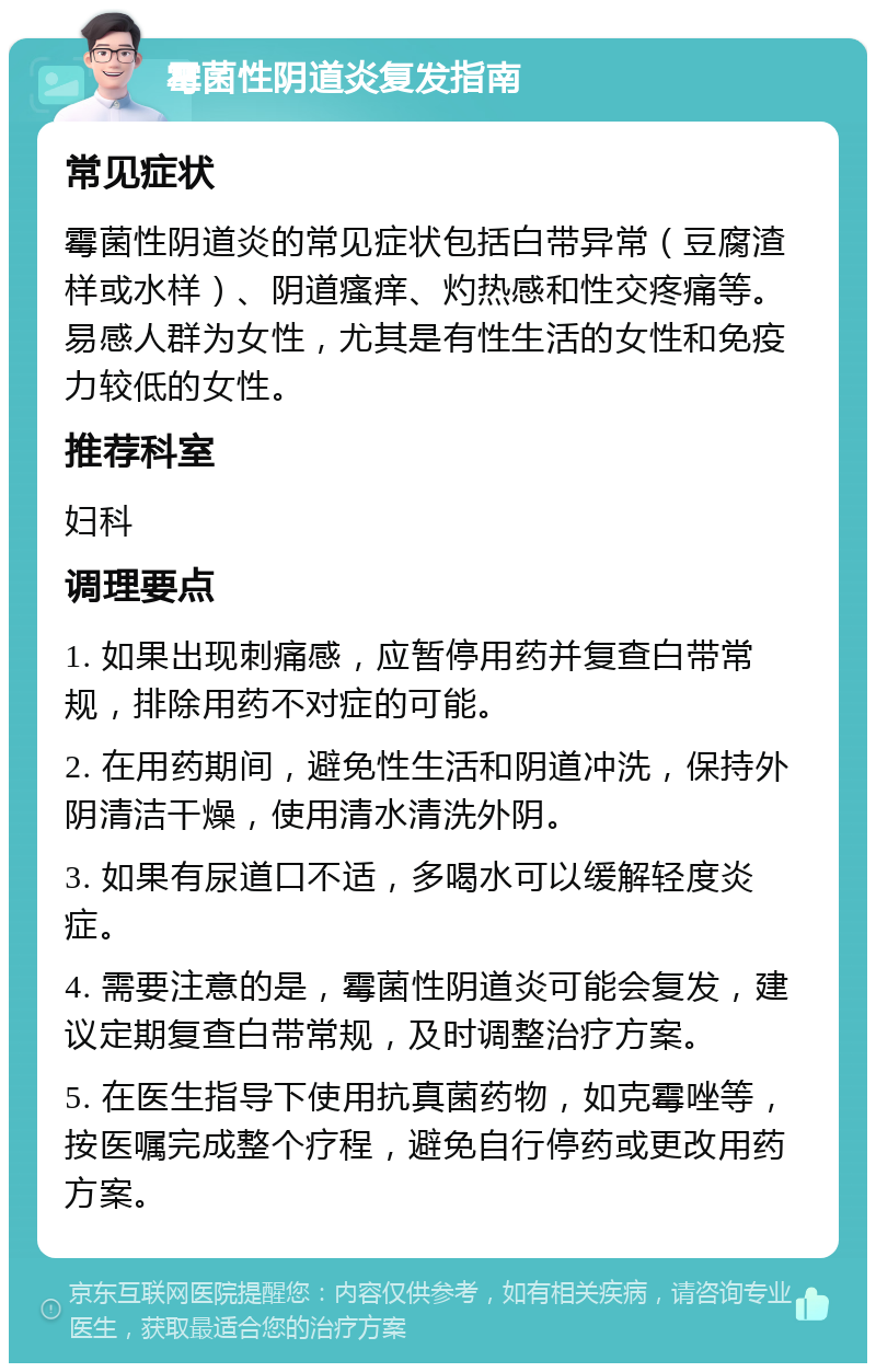 霉菌性阴道炎复发指南 常见症状 霉菌性阴道炎的常见症状包括白带异常（豆腐渣样或水样）、阴道瘙痒、灼热感和性交疼痛等。易感人群为女性，尤其是有性生活的女性和免疫力较低的女性。 推荐科室 妇科 调理要点 1. 如果出现刺痛感，应暂停用药并复查白带常规，排除用药不对症的可能。 2. 在用药期间，避免性生活和阴道冲洗，保持外阴清洁干燥，使用清水清洗外阴。 3. 如果有尿道口不适，多喝水可以缓解轻度炎症。 4. 需要注意的是，霉菌性阴道炎可能会复发，建议定期复查白带常规，及时调整治疗方案。 5. 在医生指导下使用抗真菌药物，如克霉唑等，按医嘱完成整个疗程，避免自行停药或更改用药方案。