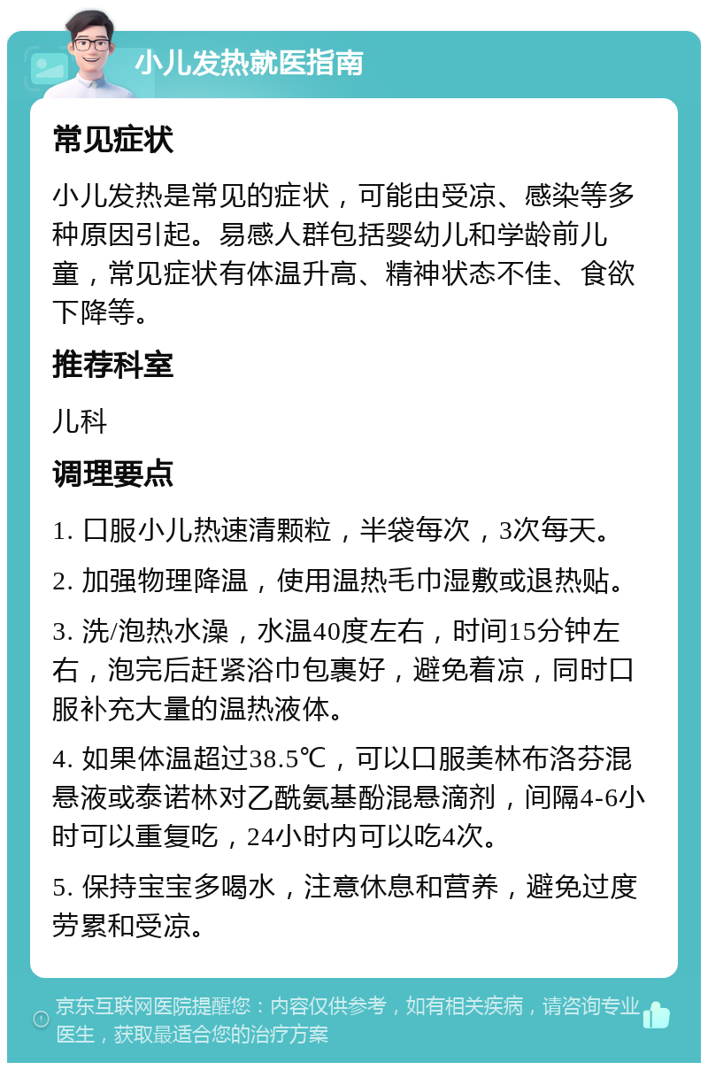 小儿发热就医指南 常见症状 小儿发热是常见的症状，可能由受凉、感染等多种原因引起。易感人群包括婴幼儿和学龄前儿童，常见症状有体温升高、精神状态不佳、食欲下降等。 推荐科室 儿科 调理要点 1. 口服小儿热速清颗粒，半袋每次，3次每天。 2. 加强物理降温，使用温热毛巾湿敷或退热贴。 3. 洗/泡热水澡，水温40度左右，时间15分钟左右，泡完后赶紧浴巾包裹好，避免着凉，同时口服补充大量的温热液体。 4. 如果体温超过38.5℃，可以口服美林布洛芬混悬液或泰诺林对乙酰氨基酚混悬滴剂，间隔4-6小时可以重复吃，24小时内可以吃4次。 5. 保持宝宝多喝水，注意休息和营养，避免过度劳累和受凉。