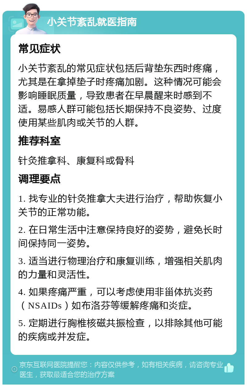 小关节紊乱就医指南 常见症状 小关节紊乱的常见症状包括后背垫东西时疼痛，尤其是在拿掉垫子时疼痛加剧。这种情况可能会影响睡眠质量，导致患者在早晨醒来时感到不适。易感人群可能包括长期保持不良姿势、过度使用某些肌肉或关节的人群。 推荐科室 针灸推拿科、康复科或骨科 调理要点 1. 找专业的针灸推拿大夫进行治疗，帮助恢复小关节的正常功能。 2. 在日常生活中注意保持良好的姿势，避免长时间保持同一姿势。 3. 适当进行物理治疗和康复训练，增强相关肌肉的力量和灵活性。 4. 如果疼痛严重，可以考虑使用非甾体抗炎药（NSAIDs）如布洛芬等缓解疼痛和炎症。 5. 定期进行胸椎核磁共振检查，以排除其他可能的疾病或并发症。