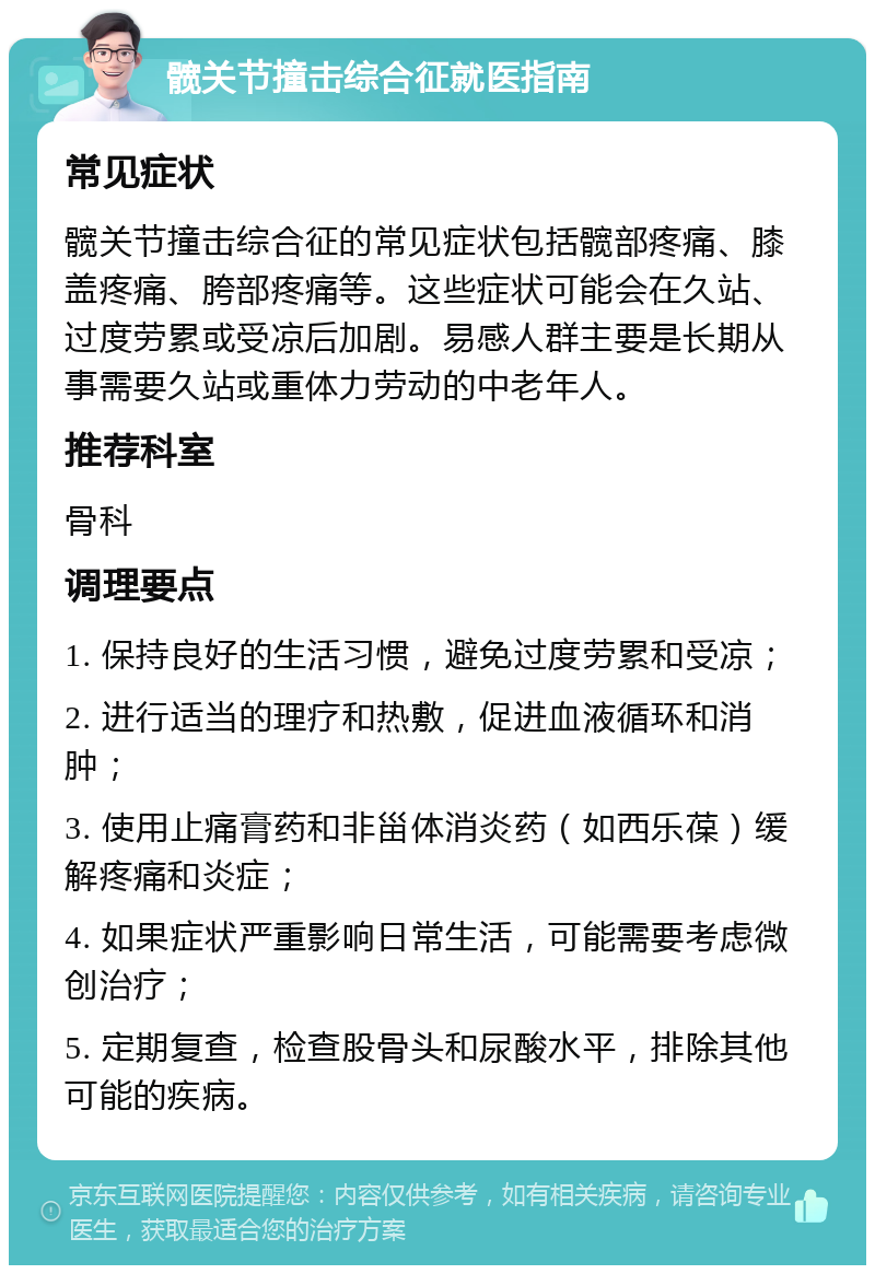 髋关节撞击综合征就医指南 常见症状 髋关节撞击综合征的常见症状包括髋部疼痛、膝盖疼痛、胯部疼痛等。这些症状可能会在久站、过度劳累或受凉后加剧。易感人群主要是长期从事需要久站或重体力劳动的中老年人。 推荐科室 骨科 调理要点 1. 保持良好的生活习惯，避免过度劳累和受凉； 2. 进行适当的理疗和热敷，促进血液循环和消肿； 3. 使用止痛膏药和非甾体消炎药（如西乐葆）缓解疼痛和炎症； 4. 如果症状严重影响日常生活，可能需要考虑微创治疗； 5. 定期复查，检查股骨头和尿酸水平，排除其他可能的疾病。