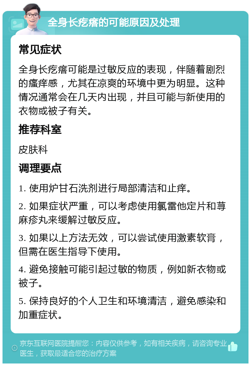 全身长疙瘩的可能原因及处理 常见症状 全身长疙瘩可能是过敏反应的表现，伴随着剧烈的瘙痒感，尤其在凉爽的环境中更为明显。这种情况通常会在几天内出现，并且可能与新使用的衣物或被子有关。 推荐科室 皮肤科 调理要点 1. 使用炉甘石洗剂进行局部清洁和止痒。 2. 如果症状严重，可以考虑使用氯雷他定片和荨麻疹丸来缓解过敏反应。 3. 如果以上方法无效，可以尝试使用激素软膏，但需在医生指导下使用。 4. 避免接触可能引起过敏的物质，例如新衣物或被子。 5. 保持良好的个人卫生和环境清洁，避免感染和加重症状。