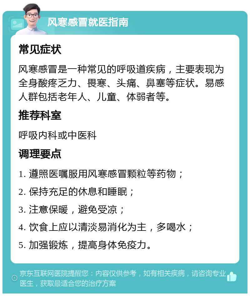 风寒感冒就医指南 常见症状 风寒感冒是一种常见的呼吸道疾病，主要表现为全身酸疼乏力、畏寒、头痛、鼻塞等症状。易感人群包括老年人、儿童、体弱者等。 推荐科室 呼吸内科或中医科 调理要点 1. 遵照医嘱服用风寒感冒颗粒等药物； 2. 保持充足的休息和睡眠； 3. 注意保暖，避免受凉； 4. 饮食上应以清淡易消化为主，多喝水； 5. 加强锻炼，提高身体免疫力。