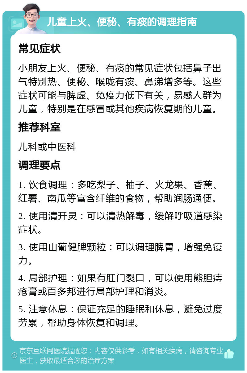 儿童上火、便秘、有痰的调理指南 常见症状 小朋友上火、便秘、有痰的常见症状包括鼻子出气特别热、便秘、喉咙有痰、鼻涕增多等。这些症状可能与脾虚、免疫力低下有关，易感人群为儿童，特别是在感冒或其他疾病恢复期的儿童。 推荐科室 儿科或中医科 调理要点 1. 饮食调理：多吃梨子、柚子、火龙果、香蕉、红薯、南瓜等富含纤维的食物，帮助润肠通便。 2. 使用清开灵：可以清热解毒，缓解呼吸道感染症状。 3. 使用山葡健脾颗粒：可以调理脾胃，增强免疫力。 4. 局部护理：如果有肛门裂口，可以使用熊胆痔疮膏或百多邦进行局部护理和消炎。 5. 注意休息：保证充足的睡眠和休息，避免过度劳累，帮助身体恢复和调理。