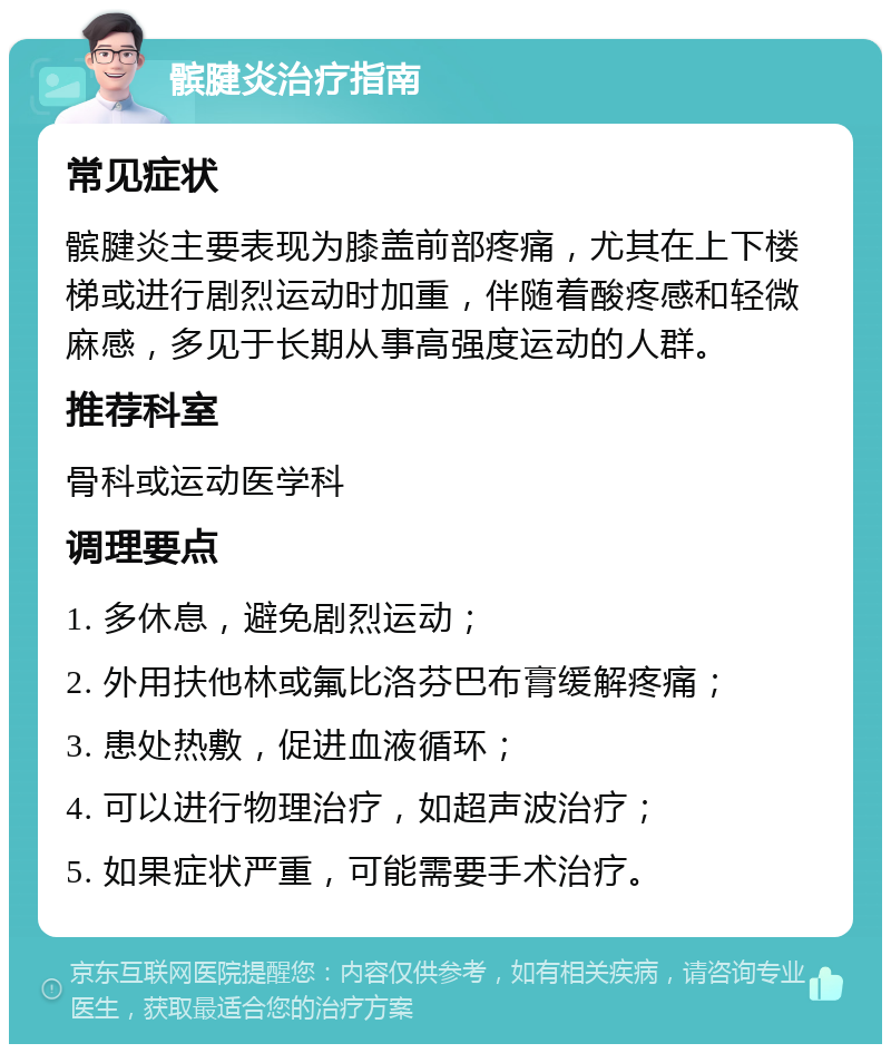 髌腱炎治疗指南 常见症状 髌腱炎主要表现为膝盖前部疼痛，尤其在上下楼梯或进行剧烈运动时加重，伴随着酸疼感和轻微麻感，多见于长期从事高强度运动的人群。 推荐科室 骨科或运动医学科 调理要点 1. 多休息，避免剧烈运动； 2. 外用扶他林或氟比洛芬巴布膏缓解疼痛； 3. 患处热敷，促进血液循环； 4. 可以进行物理治疗，如超声波治疗； 5. 如果症状严重，可能需要手术治疗。