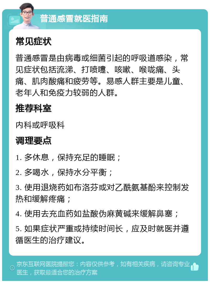 普通感冒就医指南 常见症状 普通感冒是由病毒或细菌引起的呼吸道感染，常见症状包括流涕、打喷嚏、咳嗽、喉咙痛、头痛、肌肉酸痛和疲劳等。易感人群主要是儿童、老年人和免疫力较弱的人群。 推荐科室 内科或呼吸科 调理要点 1. 多休息，保持充足的睡眠； 2. 多喝水，保持水分平衡； 3. 使用退烧药如布洛芬或对乙酰氨基酚来控制发热和缓解疼痛； 4. 使用去充血药如盐酸伪麻黄碱来缓解鼻塞； 5. 如果症状严重或持续时间长，应及时就医并遵循医生的治疗建议。