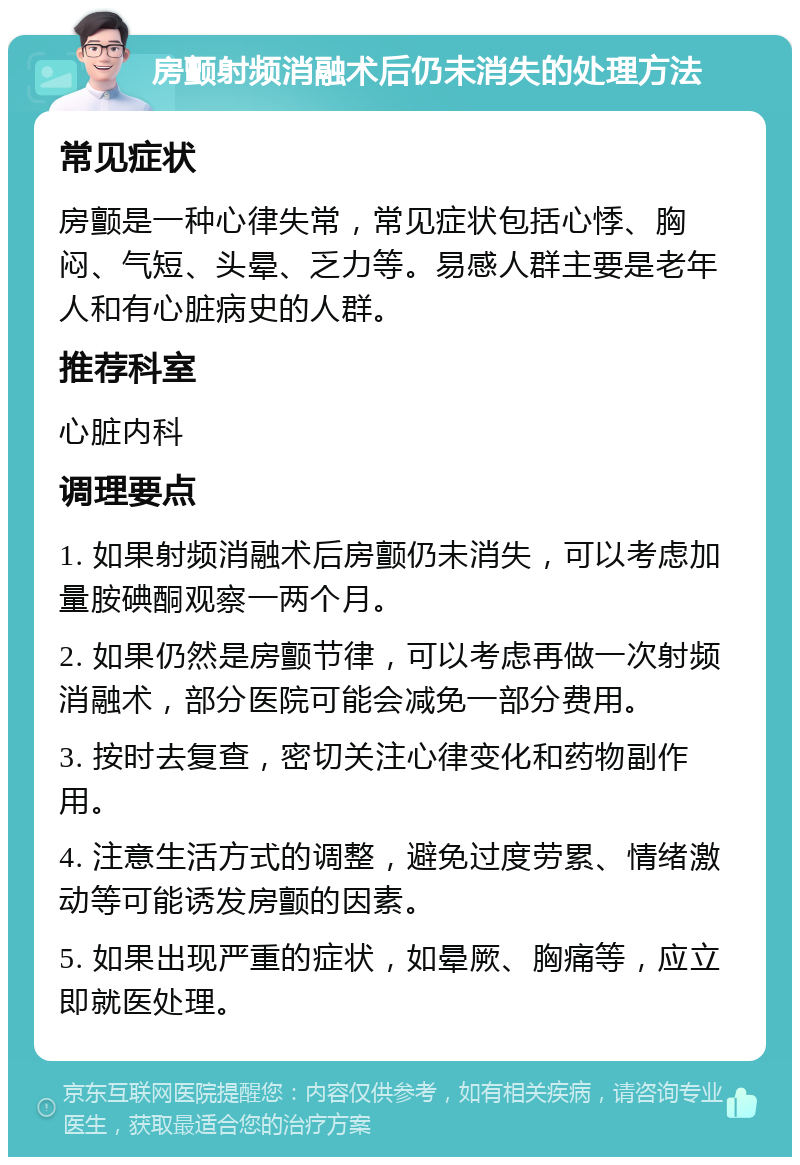 房颤射频消融术后仍未消失的处理方法 常见症状 房颤是一种心律失常，常见症状包括心悸、胸闷、气短、头晕、乏力等。易感人群主要是老年人和有心脏病史的人群。 推荐科室 心脏内科 调理要点 1. 如果射频消融术后房颤仍未消失，可以考虑加量胺碘酮观察一两个月。 2. 如果仍然是房颤节律，可以考虑再做一次射频消融术，部分医院可能会减免一部分费用。 3. 按时去复查，密切关注心律变化和药物副作用。 4. 注意生活方式的调整，避免过度劳累、情绪激动等可能诱发房颤的因素。 5. 如果出现严重的症状，如晕厥、胸痛等，应立即就医处理。