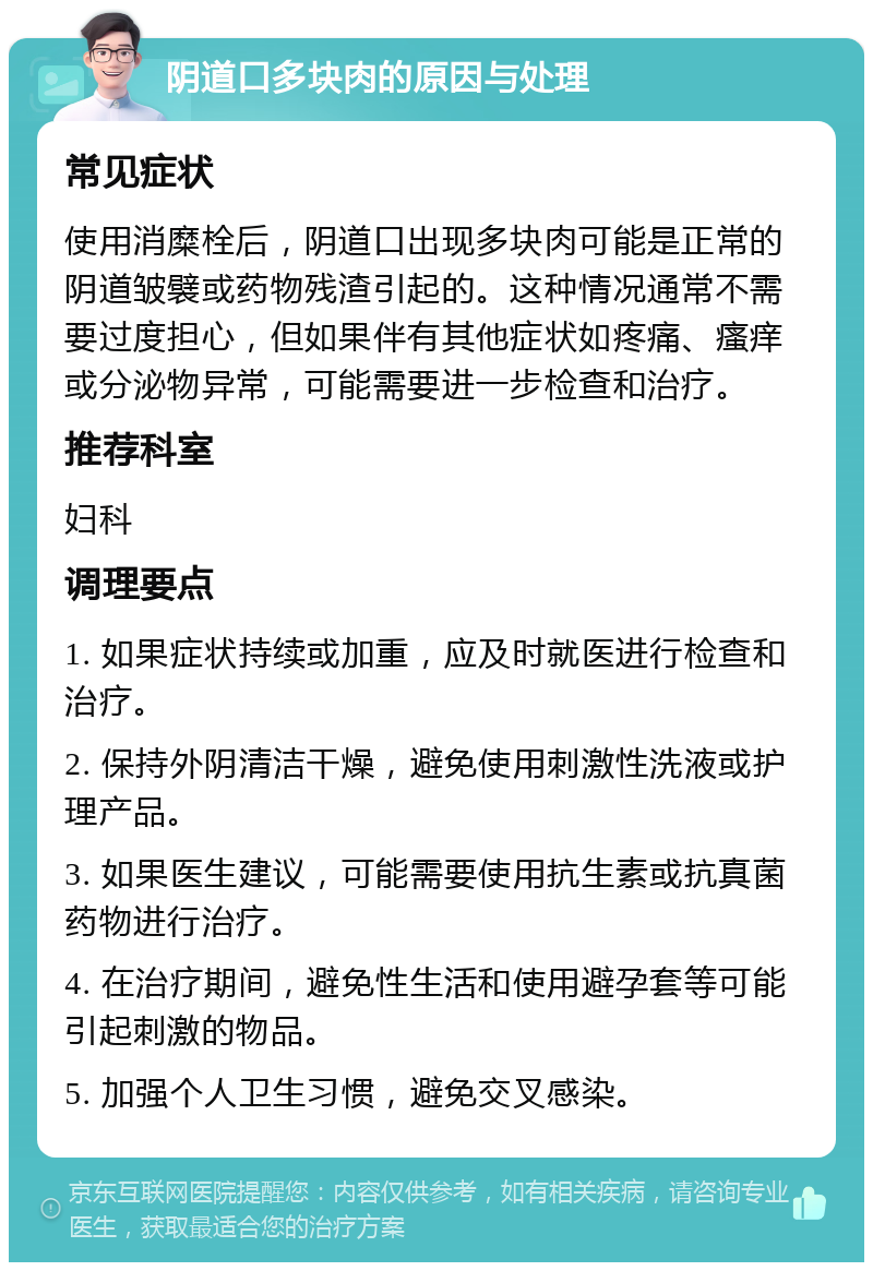 阴道口多块肉的原因与处理 常见症状 使用消糜栓后，阴道口出现多块肉可能是正常的阴道皱襞或药物残渣引起的。这种情况通常不需要过度担心，但如果伴有其他症状如疼痛、瘙痒或分泌物异常，可能需要进一步检查和治疗。 推荐科室 妇科 调理要点 1. 如果症状持续或加重，应及时就医进行检查和治疗。 2. 保持外阴清洁干燥，避免使用刺激性洗液或护理产品。 3. 如果医生建议，可能需要使用抗生素或抗真菌药物进行治疗。 4. 在治疗期间，避免性生活和使用避孕套等可能引起刺激的物品。 5. 加强个人卫生习惯，避免交叉感染。