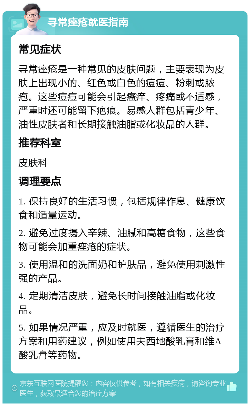 寻常痤疮就医指南 常见症状 寻常痤疮是一种常见的皮肤问题，主要表现为皮肤上出现小的、红色或白色的痘痘、粉刺或脓疱。这些痘痘可能会引起瘙痒、疼痛或不适感，严重时还可能留下疤痕。易感人群包括青少年、油性皮肤者和长期接触油脂或化妆品的人群。 推荐科室 皮肤科 调理要点 1. 保持良好的生活习惯，包括规律作息、健康饮食和适量运动。 2. 避免过度摄入辛辣、油腻和高糖食物，这些食物可能会加重痤疮的症状。 3. 使用温和的洗面奶和护肤品，避免使用刺激性强的产品。 4. 定期清洁皮肤，避免长时间接触油脂或化妆品。 5. 如果情况严重，应及时就医，遵循医生的治疗方案和用药建议，例如使用夫西地酸乳膏和维A酸乳膏等药物。