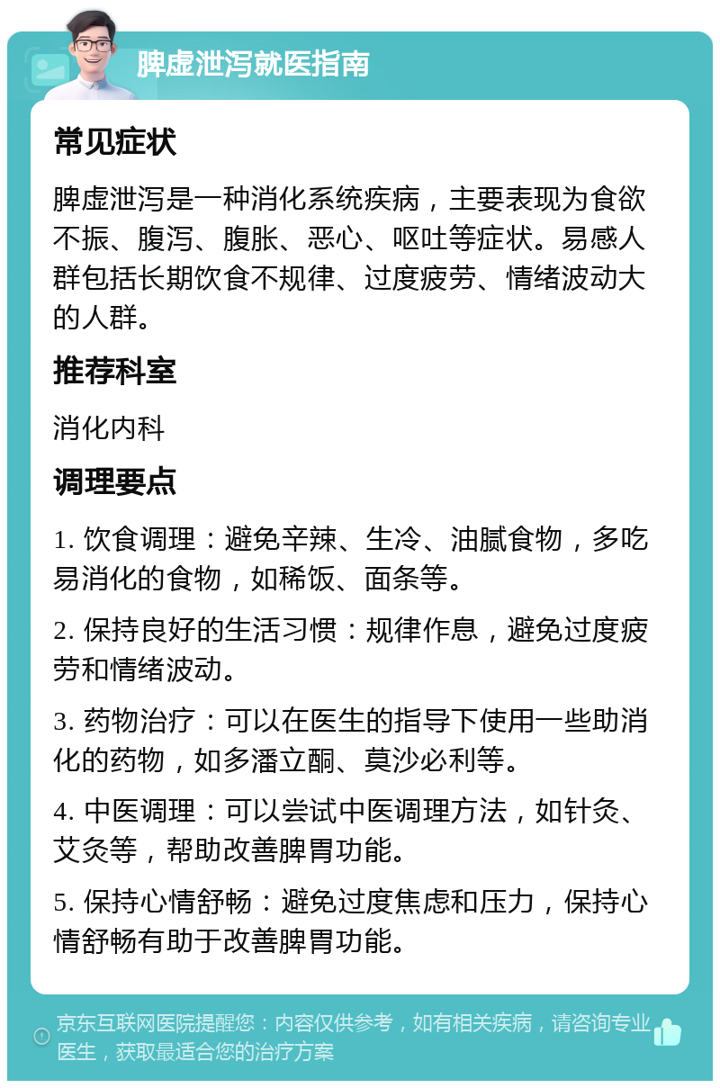 脾虚泄泻就医指南 常见症状 脾虚泄泻是一种消化系统疾病，主要表现为食欲不振、腹泻、腹胀、恶心、呕吐等症状。易感人群包括长期饮食不规律、过度疲劳、情绪波动大的人群。 推荐科室 消化内科 调理要点 1. 饮食调理：避免辛辣、生冷、油腻食物，多吃易消化的食物，如稀饭、面条等。 2. 保持良好的生活习惯：规律作息，避免过度疲劳和情绪波动。 3. 药物治疗：可以在医生的指导下使用一些助消化的药物，如多潘立酮、莫沙必利等。 4. 中医调理：可以尝试中医调理方法，如针灸、艾灸等，帮助改善脾胃功能。 5. 保持心情舒畅：避免过度焦虑和压力，保持心情舒畅有助于改善脾胃功能。