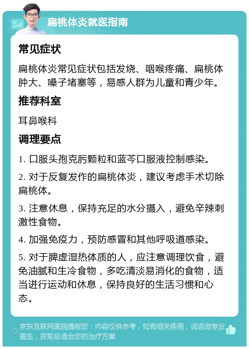 扁桃体炎就医指南 常见症状 扁桃体炎常见症状包括发烧、咽喉疼痛、扁桃体肿大、嗓子堵塞等，易感人群为儿童和青少年。 推荐科室 耳鼻喉科 调理要点 1. 口服头孢克肟颗粒和蓝芩口服液控制感染。 2. 对于反复发作的扁桃体炎，建议考虑手术切除扁桃体。 3. 注意休息，保持充足的水分摄入，避免辛辣刺激性食物。 4. 加强免疫力，预防感冒和其他呼吸道感染。 5. 对于脾虚湿热体质的人，应注意调理饮食，避免油腻和生冷食物，多吃清淡易消化的食物，适当进行运动和休息，保持良好的生活习惯和心态。