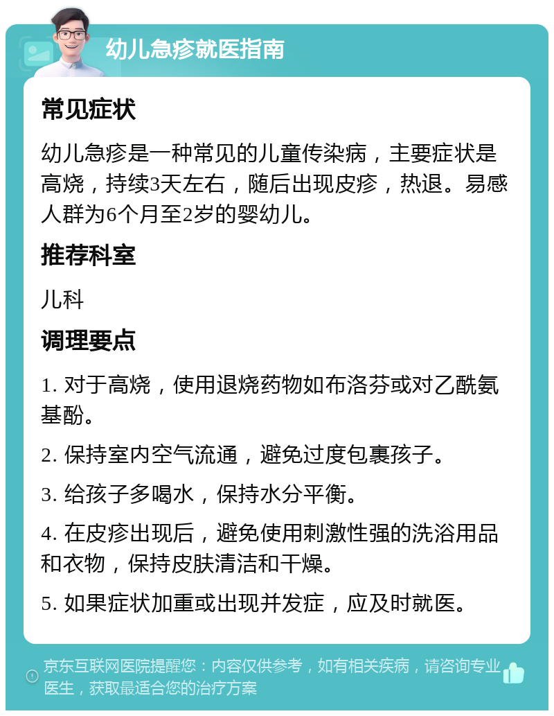 幼儿急疹就医指南 常见症状 幼儿急疹是一种常见的儿童传染病，主要症状是高烧，持续3天左右，随后出现皮疹，热退。易感人群为6个月至2岁的婴幼儿。 推荐科室 儿科 调理要点 1. 对于高烧，使用退烧药物如布洛芬或对乙酰氨基酚。 2. 保持室内空气流通，避免过度包裹孩子。 3. 给孩子多喝水，保持水分平衡。 4. 在皮疹出现后，避免使用刺激性强的洗浴用品和衣物，保持皮肤清洁和干燥。 5. 如果症状加重或出现并发症，应及时就医。