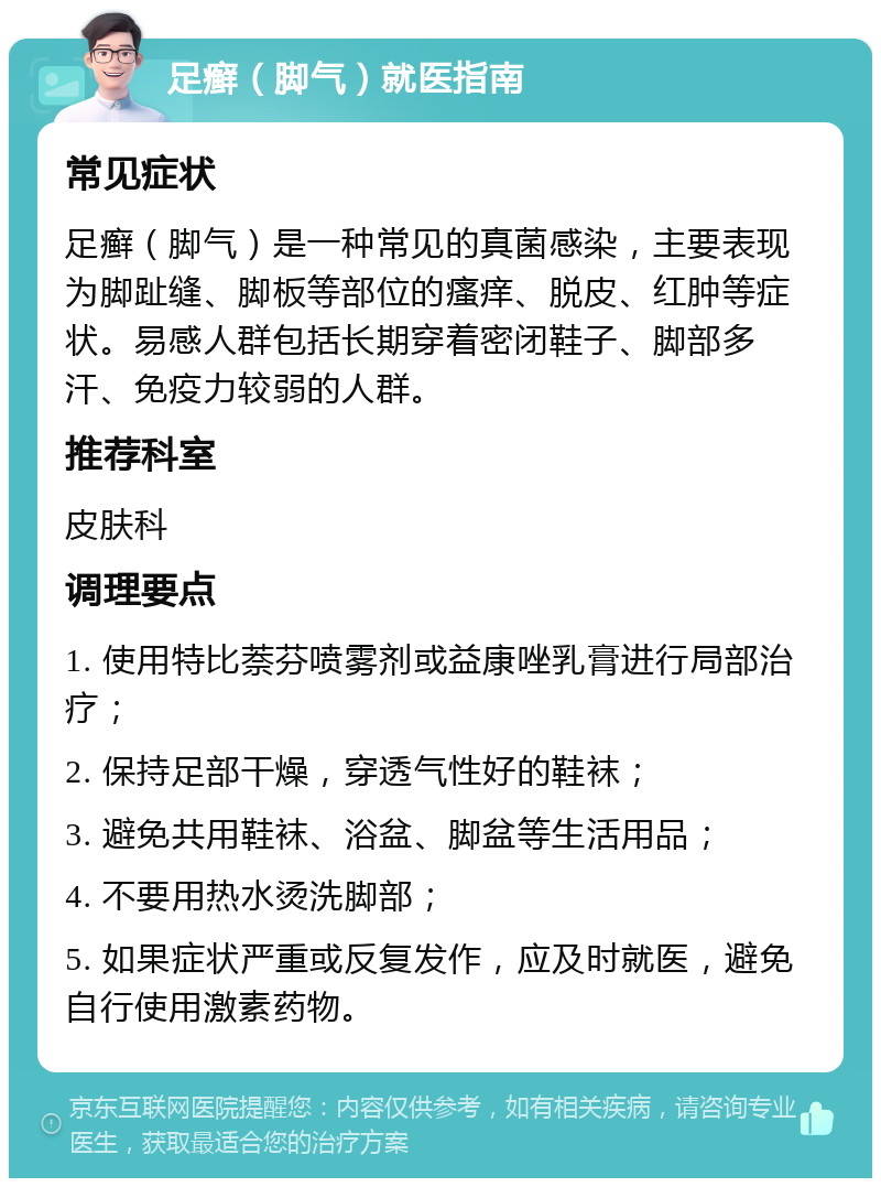 足癣（脚气）就医指南 常见症状 足癣（脚气）是一种常见的真菌感染，主要表现为脚趾缝、脚板等部位的瘙痒、脱皮、红肿等症状。易感人群包括长期穿着密闭鞋子、脚部多汗、免疫力较弱的人群。 推荐科室 皮肤科 调理要点 1. 使用特比萘芬喷雾剂或益康唑乳膏进行局部治疗； 2. 保持足部干燥，穿透气性好的鞋袜； 3. 避免共用鞋袜、浴盆、脚盆等生活用品； 4. 不要用热水烫洗脚部； 5. 如果症状严重或反复发作，应及时就医，避免自行使用激素药物。