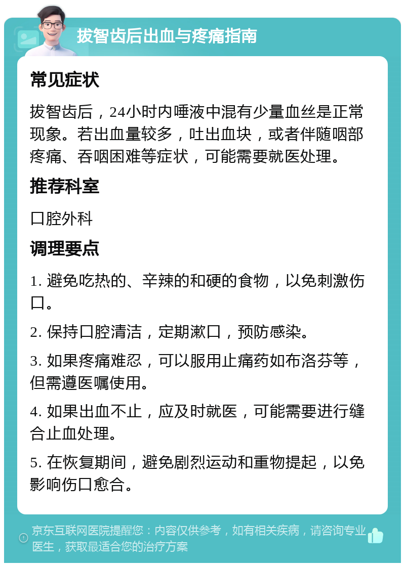 拔智齿后出血与疼痛指南 常见症状 拔智齿后，24小时内唾液中混有少量血丝是正常现象。若出血量较多，吐出血块，或者伴随咽部疼痛、吞咽困难等症状，可能需要就医处理。 推荐科室 口腔外科 调理要点 1. 避免吃热的、辛辣的和硬的食物，以免刺激伤口。 2. 保持口腔清洁，定期漱口，预防感染。 3. 如果疼痛难忍，可以服用止痛药如布洛芬等，但需遵医嘱使用。 4. 如果出血不止，应及时就医，可能需要进行缝合止血处理。 5. 在恢复期间，避免剧烈运动和重物提起，以免影响伤口愈合。