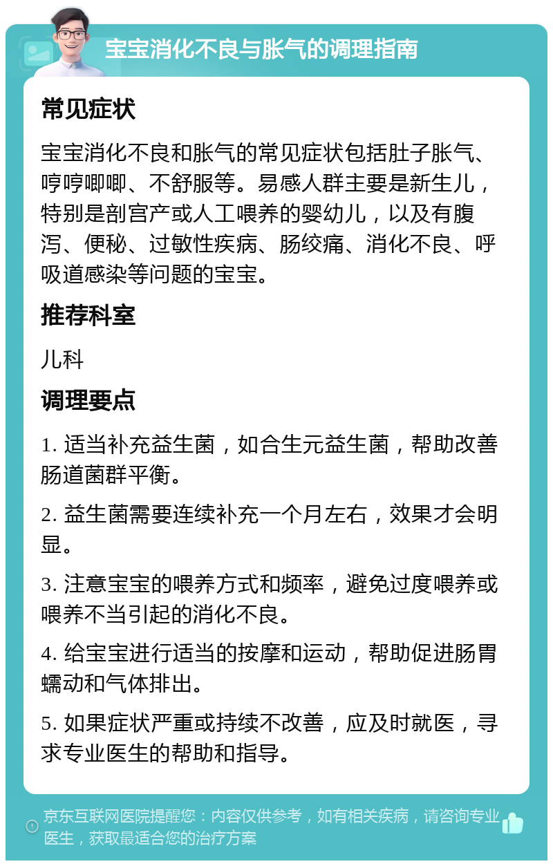 宝宝消化不良与胀气的调理指南 常见症状 宝宝消化不良和胀气的常见症状包括肚子胀气、哼哼唧唧、不舒服等。易感人群主要是新生儿，特别是剖宫产或人工喂养的婴幼儿，以及有腹泻、便秘、过敏性疾病、肠绞痛、消化不良、呼吸道感染等问题的宝宝。 推荐科室 儿科 调理要点 1. 适当补充益生菌，如合生元益生菌，帮助改善肠道菌群平衡。 2. 益生菌需要连续补充一个月左右，效果才会明显。 3. 注意宝宝的喂养方式和频率，避免过度喂养或喂养不当引起的消化不良。 4. 给宝宝进行适当的按摩和运动，帮助促进肠胃蠕动和气体排出。 5. 如果症状严重或持续不改善，应及时就医，寻求专业医生的帮助和指导。