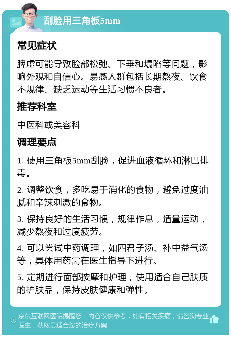 刮脸用三角板5mm 常见症状 脾虚可能导致脸部松弛、下垂和塌陷等问题，影响外观和自信心。易感人群包括长期熬夜、饮食不规律、缺乏运动等生活习惯不良者。 推荐科室 中医科或美容科 调理要点 1. 使用三角板5mm刮脸，促进血液循环和淋巴排毒。 2. 调整饮食，多吃易于消化的食物，避免过度油腻和辛辣刺激的食物。 3. 保持良好的生活习惯，规律作息，适量运动，减少熬夜和过度疲劳。 4. 可以尝试中药调理，如四君子汤、补中益气汤等，具体用药需在医生指导下进行。 5. 定期进行面部按摩和护理，使用适合自己肤质的护肤品，保持皮肤健康和弹性。