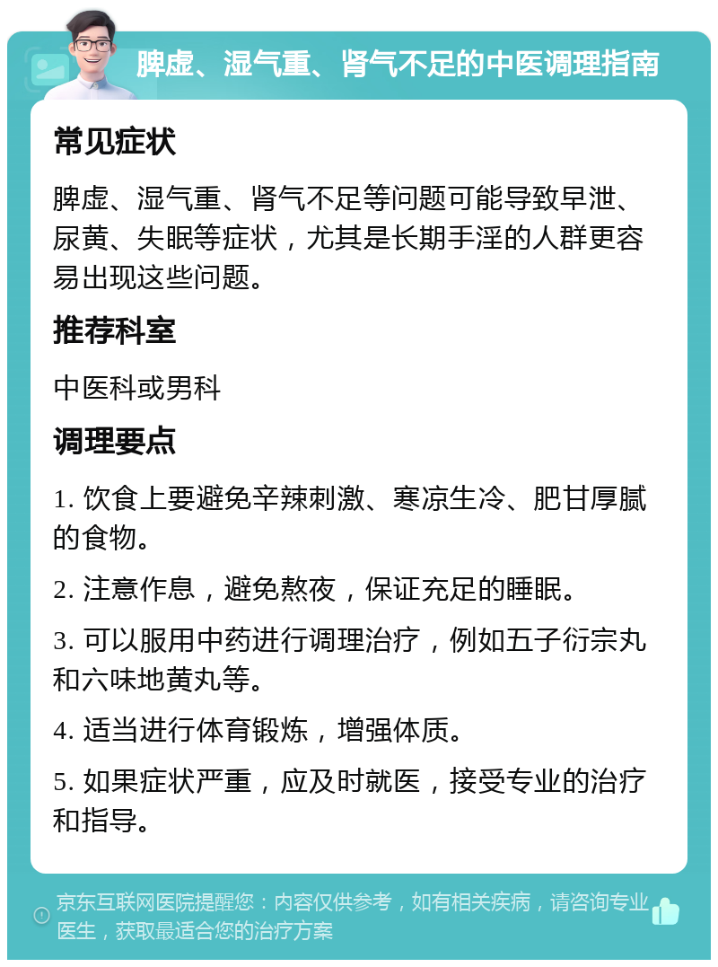 脾虚、湿气重、肾气不足的中医调理指南 常见症状 脾虚、湿气重、肾气不足等问题可能导致早泄、尿黄、失眠等症状，尤其是长期手淫的人群更容易出现这些问题。 推荐科室 中医科或男科 调理要点 1. 饮食上要避免辛辣刺激、寒凉生冷、肥甘厚腻的食物。 2. 注意作息，避免熬夜，保证充足的睡眠。 3. 可以服用中药进行调理治疗，例如五子衍宗丸和六味地黄丸等。 4. 适当进行体育锻炼，增强体质。 5. 如果症状严重，应及时就医，接受专业的治疗和指导。