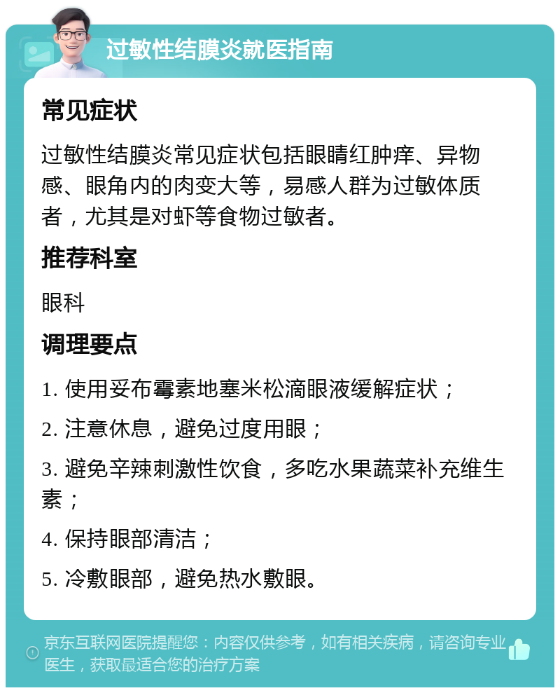 过敏性结膜炎就医指南 常见症状 过敏性结膜炎常见症状包括眼睛红肿痒、异物感、眼角内的肉变大等，易感人群为过敏体质者，尤其是对虾等食物过敏者。 推荐科室 眼科 调理要点 1. 使用妥布霉素地塞米松滴眼液缓解症状； 2. 注意休息，避免过度用眼； 3. 避免辛辣刺激性饮食，多吃水果蔬菜补充维生素； 4. 保持眼部清洁； 5. 冷敷眼部，避免热水敷眼。