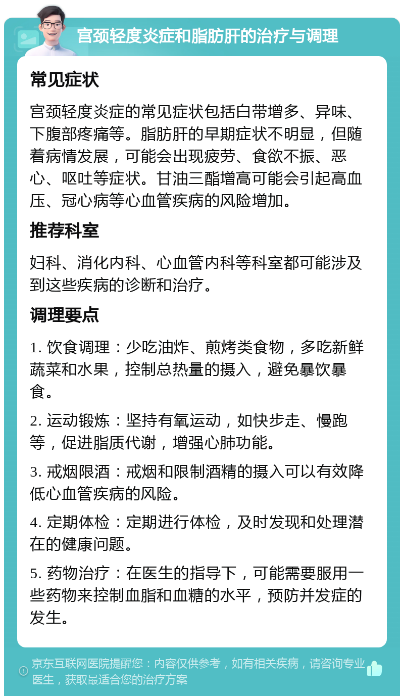 宫颈轻度炎症和脂肪肝的治疗与调理 常见症状 宫颈轻度炎症的常见症状包括白带增多、异味、下腹部疼痛等。脂肪肝的早期症状不明显，但随着病情发展，可能会出现疲劳、食欲不振、恶心、呕吐等症状。甘油三酯增高可能会引起高血压、冠心病等心血管疾病的风险增加。 推荐科室 妇科、消化内科、心血管内科等科室都可能涉及到这些疾病的诊断和治疗。 调理要点 1. 饮食调理：少吃油炸、煎烤类食物，多吃新鲜蔬菜和水果，控制总热量的摄入，避免暴饮暴食。 2. 运动锻炼：坚持有氧运动，如快步走、慢跑等，促进脂质代谢，增强心肺功能。 3. 戒烟限酒：戒烟和限制酒精的摄入可以有效降低心血管疾病的风险。 4. 定期体检：定期进行体检，及时发现和处理潜在的健康问题。 5. 药物治疗：在医生的指导下，可能需要服用一些药物来控制血脂和血糖的水平，预防并发症的发生。